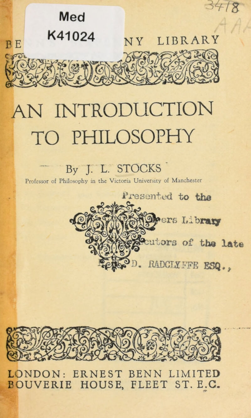 Med K410?d „„ AN INTRODUCTION TO PHILOSOPHY By j: L. STOCKS Professor of Philosophy in the Victoria University of Manchester i’reaonted to the LONDON: ERNEST BENN LIMITED BOUVERIE HOUSE, FLEET ST. E.G.