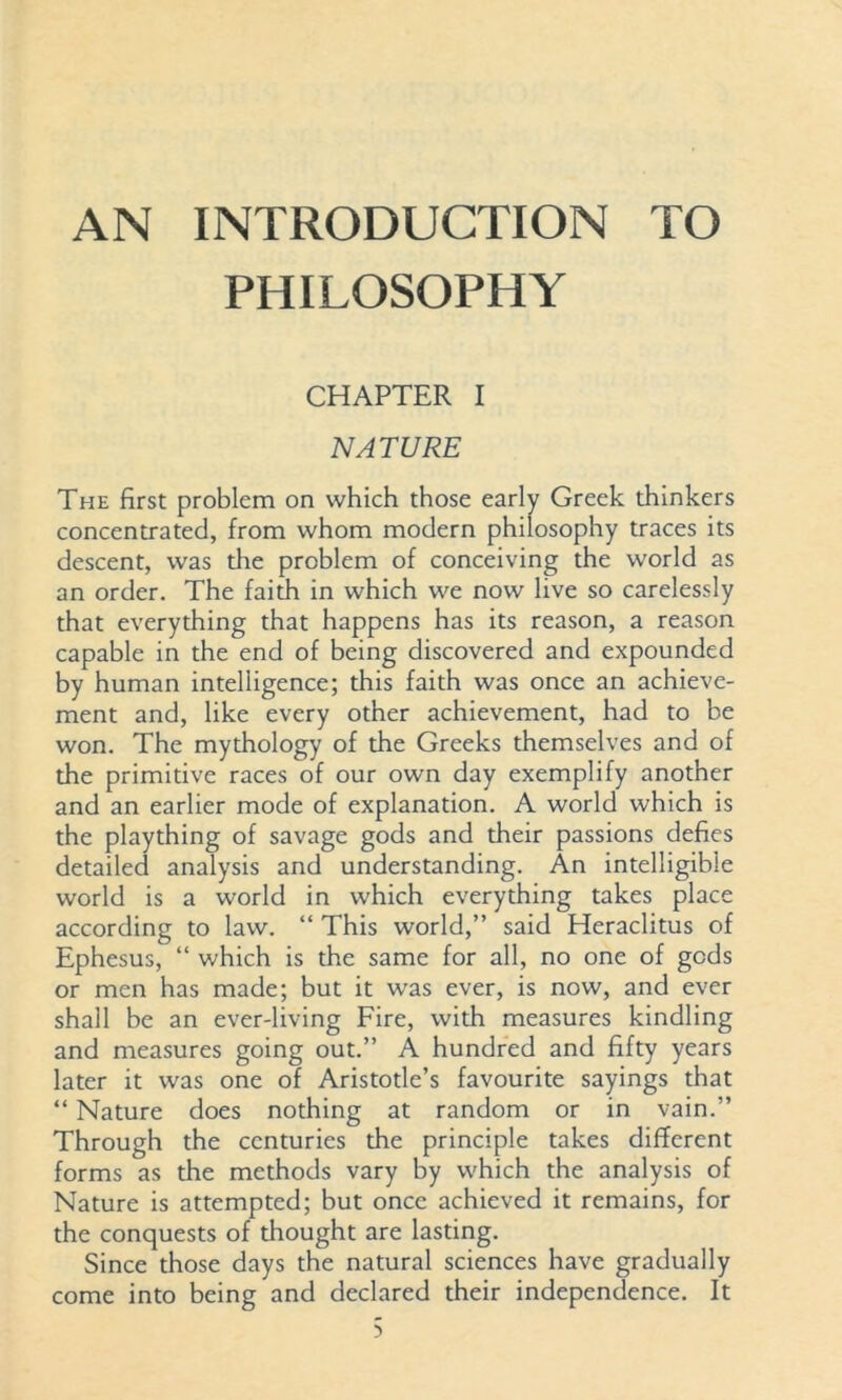 AN INTRODUCTION TO PHILOSOPHY CHAPTER I NATURE The first problem on which those early Greek thinkers concentrated, from whom modern philosophy traces its descent, was the problem of conceiving the world as an order. The faith in which we now live so carelessly that everything that happens has its reason, a reason capable in the end of being discovered and expounded by human intelligence; this faith was once an achieve- ment and, like every other achievement, had to be won. The mythology of the Greeks themselves and of the primitive races of our own day exemplify another and an earlier mode of explanation. A world which is the plaything of savage gods and their passions defies detailed analysis and understanding. An intelligible world is a world in which everything takes place according to law. “ This world,” said Heraclitus of Ephesus, “ which is the same for all, no one of gods or men has made; but it was ever, is now, and ever shall be an ever-living Fire, with measures kindling and measures going out.” A hundred and fifty years later it was one of Aristotle’s favourite sayings that “ Nature does nothing at random or in vain.” Through the centuries the principle takes different forms as the methods vary by which the analysis of Nature is attempted; but once achieved it remains, for the conquests of thought are lasting. Since those days the natural sciences have gradually come into being and declared their independence. It