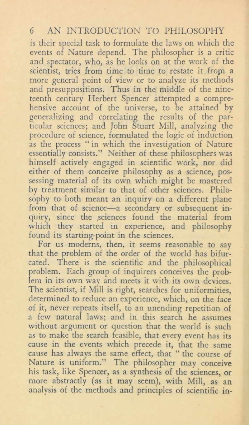 is their special task to formulate the laws on which the events of Nature depend. The philosopher is a critic and spectator, who, as he looks on at the work of the scientist, tries from time to time to restate it frojn a more general point of view or to analyze its methods and presuppositions. Thus in the middle of the nine- teenth century Herbert Spencer attempted a compre- hensive account of the universe, to be attained by generalizing and correlating the results of the par- ticular sciences; and John Stuart Mill, analyzing the procedure of science, formulated the logic of induction as the process “ in which the investigation of Nature essentially consists.” Neither of these philosophers was himself actively engaged in scientific work, nor did either of them conceive philosophy as a science, pos- sessing material of its own which might be mastered by treatment similar to that of other sciences. Philo- sophy to both meant an inquiry on a different plane from that of science—a secondary or subsequent in- quiry, since the .sciences found the material from which they started in experience, and philosophy found its starting-point in the sciences. For us moderns, then, it seems reasonable to say that the problem of the order of the world has bifur- cated. There is the scientific and the philosophical problem. Each group of inquirers conceives the prob- lem in its own way and meets it with its own devices. The scientist, if Mill is right, searches for uniformities, determined to reduce an experience, which, on the face of it, never repeats itself, to an unending repetition of a few natural laws; and in this search he assumes without argument or question that the world is such as to make the search feasible, that every event has its cause in the events which precede it, that the same cause has always the same effect, that “ the course of Nature is uniform.” The philosopher may conceive his task, like Spencer, as a synthesis of the sciences, or more abstractly (as it may seem), with Mill, as an analysis of the mcdiods and principles of scientific in-