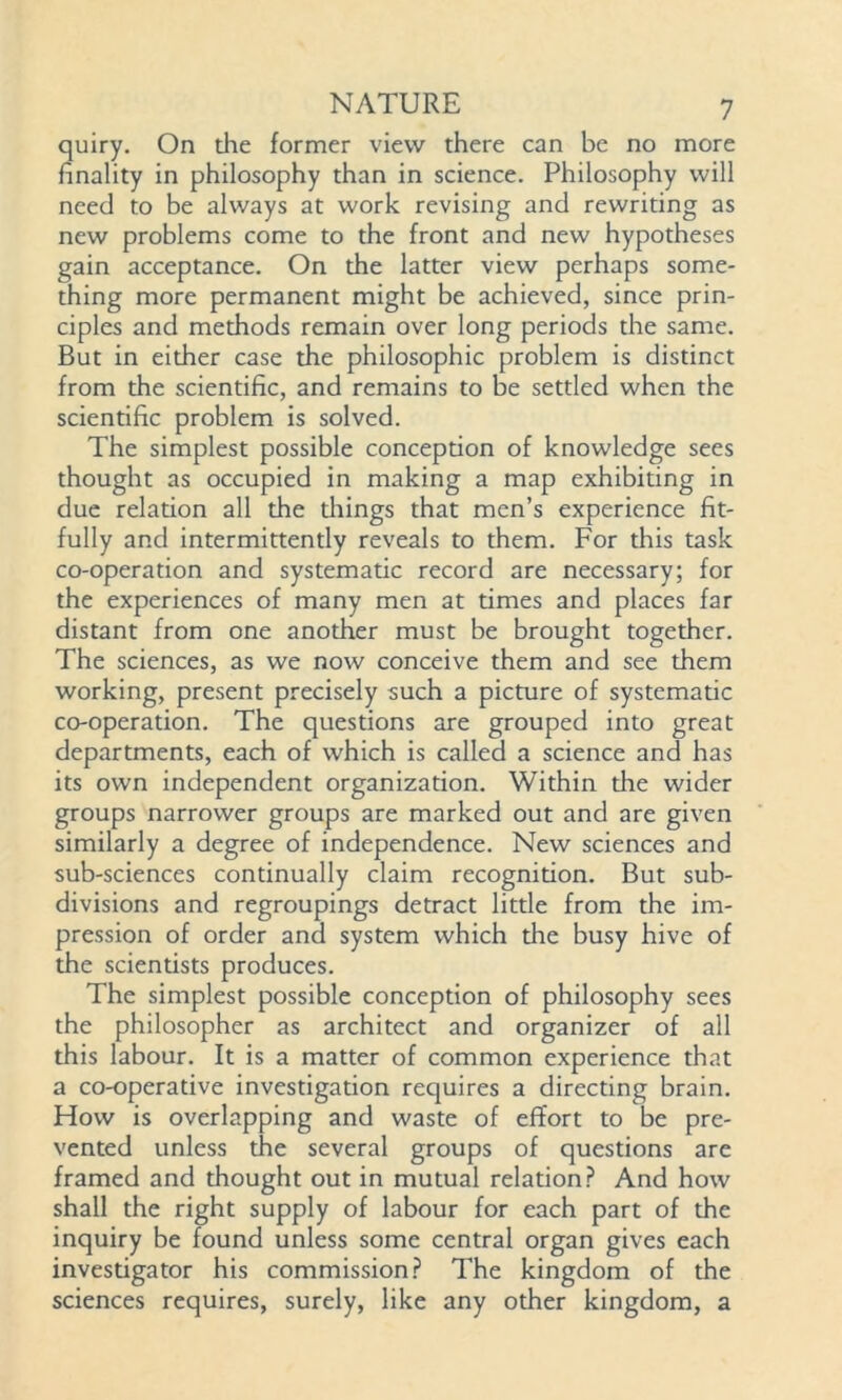 quiry. On die former view there can be no more finality in philosophy than in science. Philosophy will need to be always at work revising and rewriting as new problems come to the front and new hypotheses gain acceptance. On the latter view perhaps some- thing more permanent might be achieved, since prin- ciples and methods remain over long periods the same. But in either case the philosophic problem is distinct from the scientific, and remains to be settled when the scientific problem is solved. The simplest possible conception of knowledge sees thought as occupied in making a map exhibiting in due relation all the filings that men’s experience fit- fully and intermittently reveals to them. For this task co-operation and systematic record are necessary; for the experiences of many men at times and places far distant from one another must be brought together. The sciences, as we now conceive them and see them working, present precisely such a picture of systematic co-operation. The questions are grouped into great departments, each of which is called a science and has its own independent organization. Within the wider groups narrower groups are marked out and are given similarly a degree of independence. New sciences and sub-sciences continually claim recognition. But sub- divisions and regroupings detract little from the im- pression of order and system which the busy hive of the scientists produces. The simplest possible conception of philosophy sees the philosopher as architect and organizer of all this labour. It is a matter of common experience that a co-operative investigation requires a directing brain. How is overlapping and waste of effort to be pre- vented unless the several groups of questions are framed and thought out in mutual relation? And how shall the right supply of labour for each part of the inquiry be found unless some central organ gives each investigator his commission? The kingdom of the sciences requires, surely, like any other kingdom, a