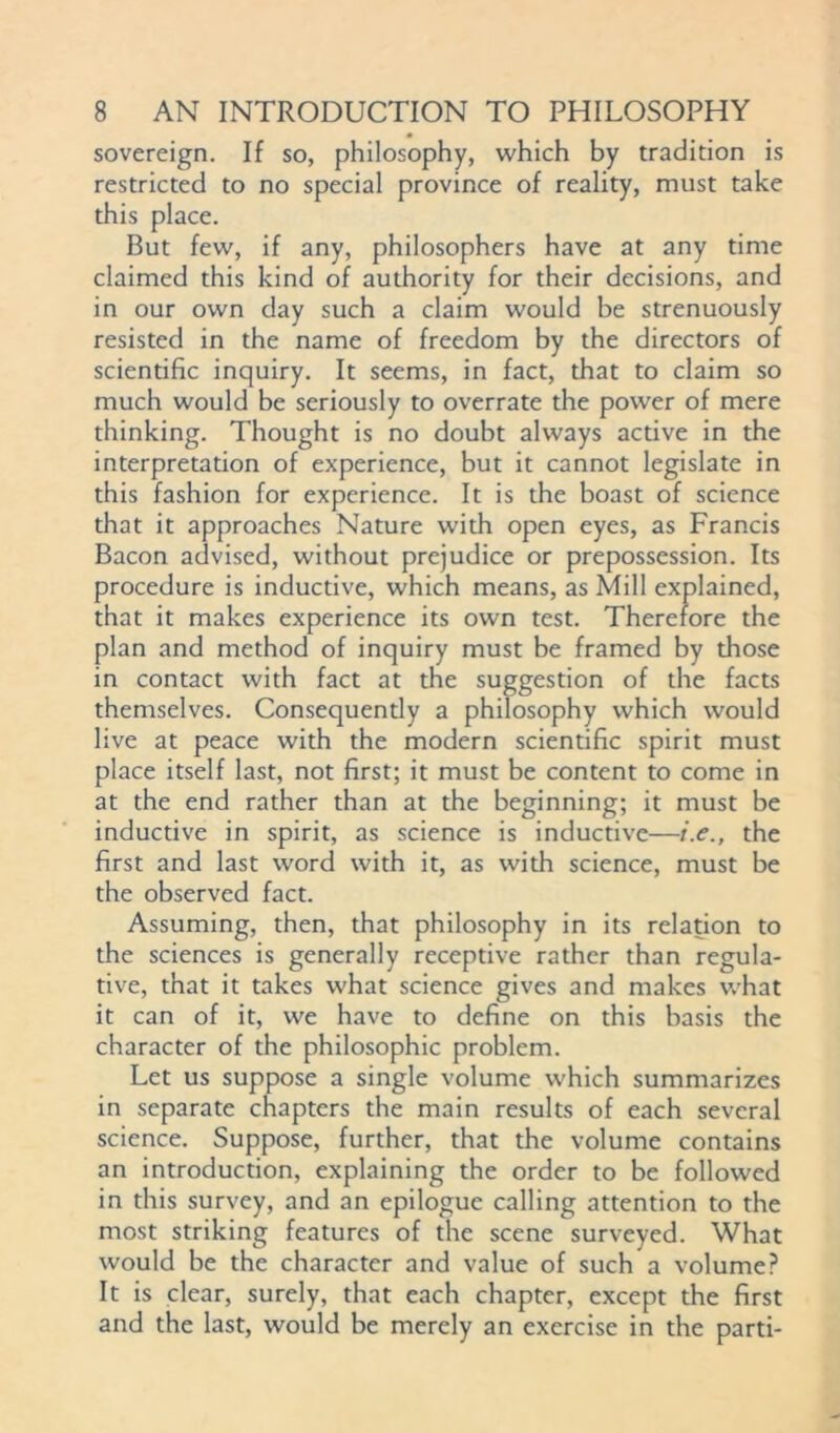 sovereign. If so, philosophy, which by tradition is restricted to no special province of reality, must take this place. But few, if any, philosophers have at any time claimed this kind of authority for their decisions, and in our own day such a claim would be strenuously resisted in the name of freedom by the directors of scientific inquiry. It seems, in fact, that to claim so much would be seriously to overrate the power of mere thinking. Thought is no doubt always active in the interpretation of experience, but it cannot legislate in this fashion for experience. It is the boast of science that it approaches Nature with open eyes, as Francis Bacon advised, without prejudice or prepossession. Its procedure is inductive, which means, as Mill explained, that it makes experience its own test. Therefore the plan and method of inquiry must be framed by diose in contact with fact at the suggestion of the facts themselves. Consequently a philosophy which would live at peace with the modern scientific spirit must place itself last, not first; it must be content to come in at the end rather than at the beginning; it must be inductive in spirit, as science is inductive—i.e., the first and last word with it, as with science, must be the observed fact. Assuming, then, that philosophy in its relation to the sciences is generally receptive rather than regula- tive, that it takes what science gives and makes what it can of it, we have to define on this basis the character of the philosophic problem. Let us suppose a single volume which summarizes in separate chapters the main results of each several science. Suppose, further, that the volume contains an introduction, explaining the order to be followed in this survey, and an epilogue calling attention to the most striking features of the scene surveyed. What would be the character and value of such a volume? It is clear, surely, that each chapter, except the first and the last, would be merely an exercise in the parti-