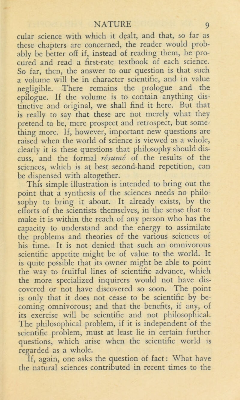 cular science with which it dealt, and that, so far as these chapters are concerned, the reader would prob- ably be better off if, instead of reading them, he pro- cured and read a first-rate textbook of each science. So far, then, the answer to our question is that such a volume will be in character scientific, and in value negligible. There remains the prologue and the epilogue. If the volume is to contain anything dis- tinctive and original, we shall find it here. But that is really to say that these are not merely what they pretend to be, mere prospect and retrospect, but some- thing more. If, however, important new questions are raised when the world of science is viewed as a whole, clearly it is these questions that philosophy should dis- cuss, and the formal resume of the results of the sciences, which is at best second-hand repetition, can be dispensed with altogether. This simple illustration is intended to bring out the point that a synthesis of the sciences needs no philo- sophy to bring it about. It already exists, by the efforts of the scientists themselves, in the sense that to make it is within the reach of any person who has the capacity to understand and the energy to assimilate the problems and theories of the various sciences of his time. It is not denied that such an omnivorous scientific appetite might be of value to the world. It is quite possible that its owner might be able to point the way to fruitful lines of scientific advance, which the more specialized inquirers would not have dis- covered or not have discovered so soon. The point is only that it does not cease to be scientific by be- coming omnivorous; and that the benefits, if any, of its exercise will be scientific and not philosophical. The philosophical problem, if it is independent of the scientific problem, must at least lie in certain further questions, which arise when the scientific world is regarded as a whole. If, again, one asks the question of fact: What have the natural sciences contributed in recent times to the