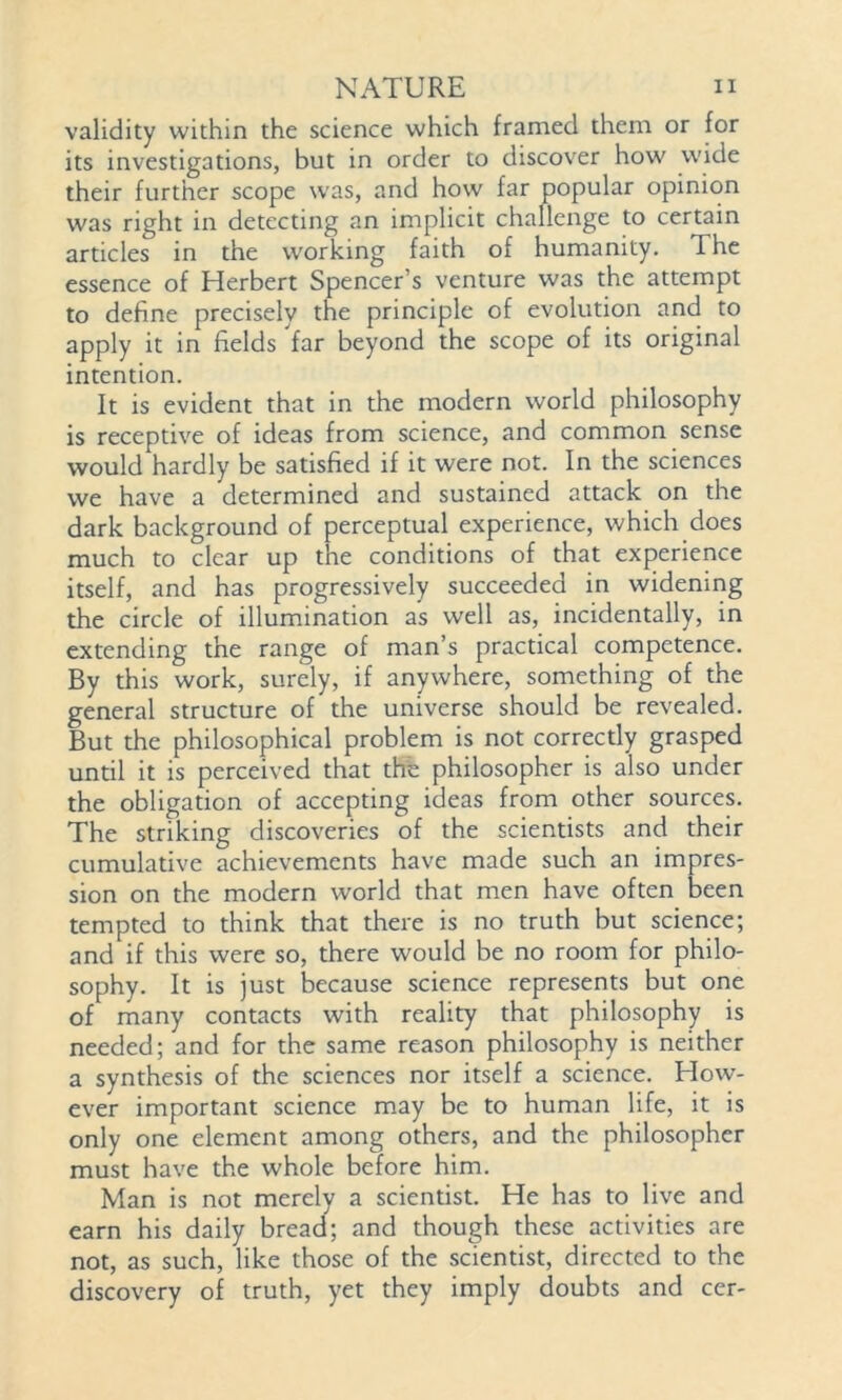 validity within the science which framed them or for its investigations, but in order to discover how wide their further scope was, and how far popular opinion was right in detecting an implicit challenge to certain articles in the working faith of humanity. The essence of Herbert Spencer’s venture was the attempt to define precisely the principle of evolution and to apply it in fields far beyond the scope of its original intention. It is evident that in the modern world philosophy is receptive of ideas from science, and common sense would hardly be satisfied if it were not. In the sciences we have a determined and sustained attack on the dark background of perceptual experience, which does much to clear up the conditions of that experience itself, and has progressively succeeded in widening the circle of illumination as well as, incidentally, in extending the range of man’s practical competence. By this work, surely, if anywhere, something of the general structure of the universe should be revealed. But the philosophical problem is not correctly grasped until it is perceived that the philosopher is also under the obligation of accepting ideas from other sources. The striking discoveries of the scientists and their cumulative achievements have made such an impres- sion on the modern world that men have often been tempted to think that there is no truth but science; and if this were so, there would be no room for philo- sophy. It is just because science represents but one of many contacts with reality that philosophy is needed; and for the same reason philosophy is neither a synthesis of the sciences nor itself a science. How- ever important science may be to human life, it is only one element among others, and the philosopher must have the whole before him. Man is not merely a scientist. He has to live and earn his daily bread; and though these activities are not, as such, like those of the scientist, directed to the discovery of truth, yet they imply doubts and cer-