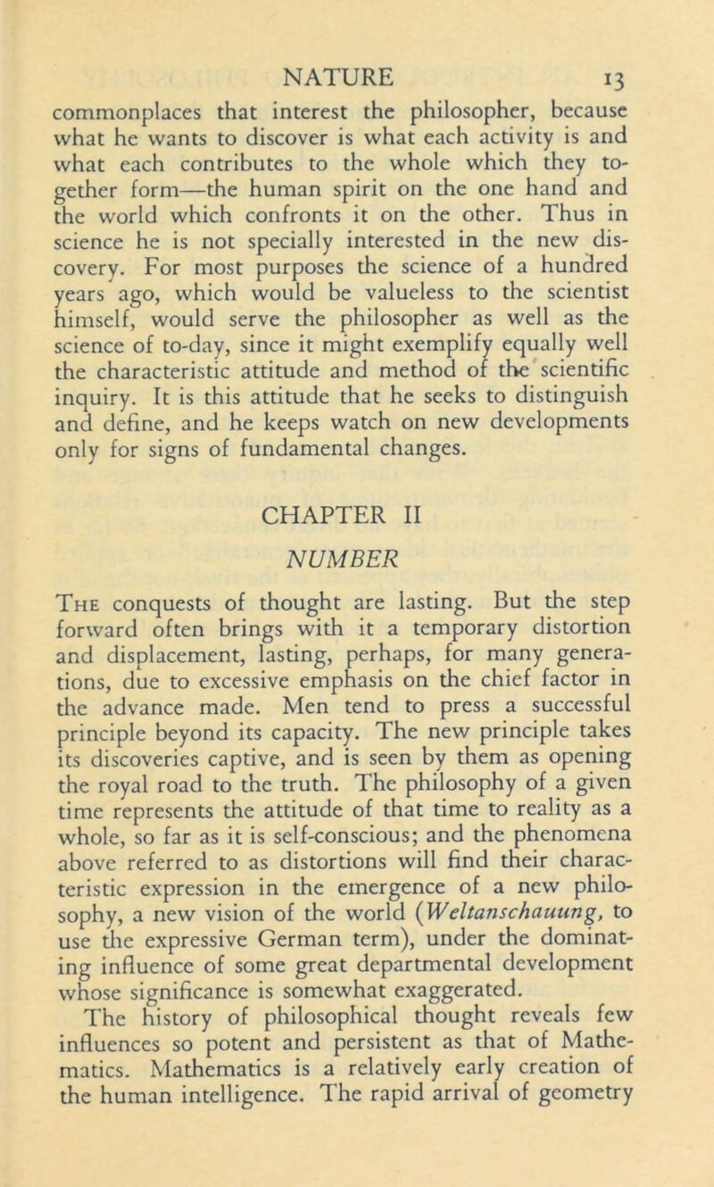 commonplaces that interest the philosopher, because what he wants to discover is what each activity is and what each contributes to the whole which they to- gether form—the human spirit on the one hand and the world which confronts it on the other. Thus in science he is not specially interested in the new dis- covery. For most purposes the science of a hundred years ago, which would be valueless to the scientist himself, would serve the philosopher as well as the science of to-day, since it might exemplify equally well the characteristic attitude and method of the scientific inquiry. It is this attitude that he seeks to distinguish and define, and he keeps watch on new developments only for signs of fundamental changes. CHAPTER II NUMBER The conquests of thought are lasting. But the step forward often brings with it a temporary distortion and displacement, lasting, perhaps, for many genera- tions, due to excessive emphasis on the chief factor in the advance made. Men tend to press a successful principle beyond its capacity. The new principle takes its discoveries captive, and is seen by them as opening the royal road to the truth. The philosophy of a given time represents the attitude of that time to reality as a whole, so far as it is self-conscious; and the phenomena above referred to as distortions will find their charac- teristic expression in the emergence of a new philo- sophy, a new vision of the world (Weltanschauung, to use the expressive German term), under the dominat- ing influence of some great departmental development whose significance is somewhat exaggerated. The history of philosophical thought reveals few influences so potent and persistent as that of Mathe- matics. Mathematics is a relatively early creation of the human intelligence. The rapid arrival of geometry