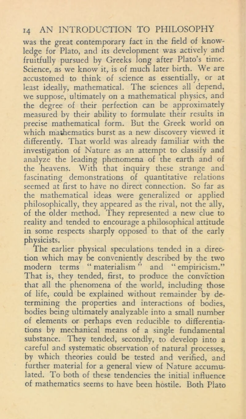 was the great contemporary fact in the field of know- ledge for Plato, and its development was actively and fruitfully pursued by Greeks long after Plato’s time. Science, as we know it, is of much later birth. We are accustomed to think of science as essentially, or at least ideally, mathematical. The sciences all depend, we suppose, ultimately on a mathematical physics, and the degree of their perfection can be approximately measured by their ability to formulate their results in precise matnematical form. But the Greek world on which mathematics burst as a new discovery viewed it differently. That world was already familiar with the investigation of Nature as an attempt to classify and analyze the leading phenomena of the earth and of the heavens. With that inquiry these strange and fascinating demonstrations of quantitative relations seemed at first to have no direct connection. So far as the mathematical ideas were generalized or applied philosophically, they appeared as the rival, not the ally, of the older method. They represented a new clue to reality and tended to encourage a philosophical attitude in some respects sharply opposed to that of the early physicists. The earlier physical speculations tended in a direc- tion which may be conveniently described by the two modern terms “ materialism ” and “ empiricism.” That is, they tended, first, to produce the conviction that all the phenomena of the world, including diose of life, could be explained without remainder by de- termining die properties and interactions of bodies, bodies being uldmately analyzable into a small number of elements or perhaps even reducible to differentia- tions by mechanical means of a single fundamental substance. They tended, secondly, to develop into a careful and systematic observadon of natural processes, by which theories could be tested and verified, and further material for a general view of Nature accumu- lated. To both of these tendencies the initial influence of mathematics seems to have been hostile. Both Plato