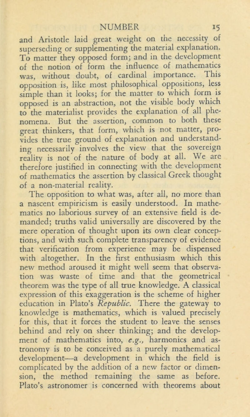 and Aristotle laid great weight on the necessity of superseding or supplementing the material explanation. To matter they opposed form; and in the development of the notion of form the influence of mathematics was, without doubt, of cardinal importance. This opposition is, like most philosophical oppositions, less simple than it looks; for the matter to which form is opposed is an abstraction, not the visible body which to the materialist provides the explanation of all phe- nomena. But the assertion, common to both these great thinkers, that form, which is not matter, pro- vides the true ground of explanation and understand- ing necessarily involves the view that the sovereign reality is not of the nature of body at all. We are therefore justified in connecting with the development of mathematics the assertion by classical Greek thought of a non-material reality. The opposition to what was, after all, no more than a nascent empiricism is easily understood. In mathe- matics no laborious survey of an extensive field is de- manded; truths valid universally are discovered by the mere operation of thought upon its own clear concep- tions, and with such complete transparency of evidence that verification from experience may be dispensed with altogether. In the first enthusiasm which this new method aroused it might well seem that observa- tion was waste of time and that the geometrical theorem was the type of all true knowledge. A classical expression of this exaggeration is the scheme of higher education in Plato’s Republic. There the gateway to knowledge is mathematics, which is valued precisely for this, that it forces the student to leave the senses behind and rely on sheer thinking; and the develop- ment of mathematics into, e.g., harmonics and as- tronomy is to be conceived as a purely mathematical development—a development in which the field is complicated by the addition of a new factor or dimen- sion, the method remaining the same as before. Plato’s astronomer is concerned with theorems about