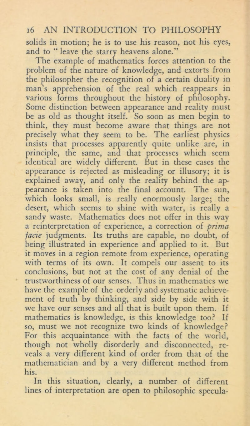 solids in motion; he is to use his reason, not his eyes, and to “ leave the starry heavens alone.” The example of matnematics forces attention to the problem of tne nature of knowledge, and extorts from the philosopher the recognition of a certain duality in man’s apprehension of the real which reappears in various forms throughout the history of philosophy. Some distinction between appearance and reality must be as old as thought itself. So soon as men begin to think, they must become aware that things are not precisely what they seem to be. The earliest physics insists that processes apparently quite unlike are, in principle, the same, and that processes which seem identical are widely different. But in these cases the appearance is rejected as misleading or illusory; it is explained away, and only the reality behind the ap- pearance is taken into the final account. The sun, which looks small, is really enormously large; the desert, which seems to shine with water, is really a sandy waste. Mathematics does not offer in this way a reinterpretation of experience, a correction of prima facie judgments. Its truths are capable, no doubt, of being illustrated in experience and applied to it. But it moves in a region remote from experience, operating with terms of its own. It compels our assent to its conclusions, but not at the cost of any denial of the trustworthiness of our senses. Thus in mathematics we have the example of the orderly and systematic achieve- ment of truth by thinking, and side by side with it we have our senses and all that is built upon them. If mathematics is knowledge, is this knowledge too? If so, must we not recognize two kinds of knowledge? For this acquaintance with the facts of the world, though not wholly disorderly and disconnected, re- veals a very different kind of order from that of the mathematician and by a very different method from his. In this situation, clearly, a number of different lines of interpretation are open to philosophic specula-