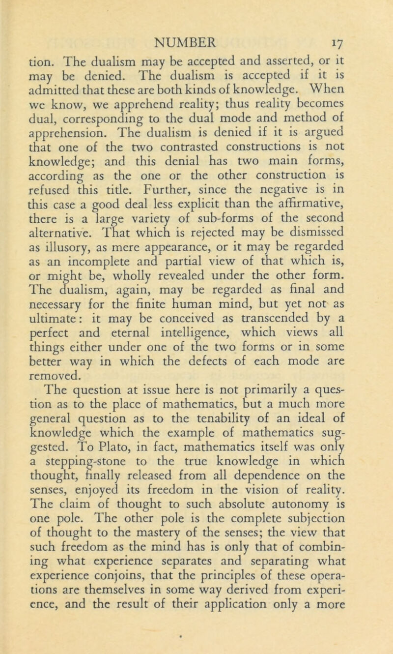 tion. The dualism may be accepted and asserted, or it may be denied. The dualism is accepted if it is admitted that these are both kinds of knowledge. When we know, we apprehend reality; thus reality becomes dual, corresponding to the dual mode and method of apprehension. The dualism is denied if it is argued that one of the two contrasted constructions is not knowledge; and this denial has two main forms, according as the one or the other construction is refused this title. Further, since the negative is in this case a good deal less explicit than the affirmative, there is a large variety of sub-forms of the second alternative. That which is rejected may be dismissed as illusory, as mere appearance, or it may be regarded as an incomplete and partial view of that which is, or might be, wholly revealed under the other form. The dualism, again, may be regarded as final and necessary for the finite human mind, but yet not as ultimate: it may be conceived as transcended by a perfect and eternal intelligence, which views all things either under one of the two forms or in some better way in which the defects of each mode are removed. The question at issue here is not primarily a ques- tion as to the place of mathematics, but a much more general question as to the tenability of an ideal of knowledge which the example of mathematics sug- gested. To Plato, in fact, mathematics itself was only a stepping-stone to the true knowledge in which thought, finally released from all dependence on the senses, enjoyed its freedom in the vision of reality. The claim of thought to such absolute autonomy is one pole. The other pole is the complete subjection of thought to the mastery of the senses; the view that such freedom as the mind has is only that of combin- ing what experience separates and separating what experience conjoins, that the principles of these opera- tions are themselves in some way derived from experi- ence, and the result of their application only a more