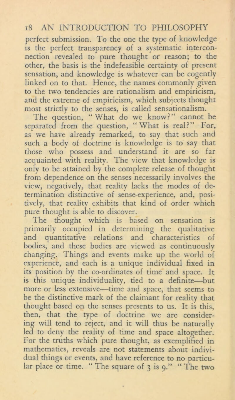 perfect submission. To the one the type of knowledge is the perfect transparency of a systematic intercon- nection revealed to pure thought or reason; to the other, the basis is the indefeasible certainty of present sensation, and knowledge is whatever can be cogently linked on to that. Hence, the names commonly given to the two tendencies are rationalism and empiricism, and the extreme of empiricism, which subjects thought most strictly to the senses, is called sensationalism. The question, “ What do wre know?” cannot be separated from the question, “What is real?” For, as we have already remarked, to say that such and such a body of doctrine is knowledge is to say that those who possess and understand it are so far acquainted with reality. The view that knowledge is only to be attained by the complete release of thought from dependence on the senses necessarily involves the view, negatively, that reality lacks the modes of de- termination distinctive of sense-experience, and, posi- tively, that reality exhibits that kind of order which pure thought is able to discover. The thought which is based on sensation is primarily occupied in determining the qualitative and quantitative relations and characteristics of bodies, and these bodies are viewed as continuously changing. Things and events make up the world of experience, and each is a unique individual fixed in its position by the co-ordinates of time and space. It is this unique individuality, tied to a definite—but more or less extensive—time and space, that seems to be the distinctive mark of the claimant for reality that thought based on the senses presents to us. It is this, then, that the type of doctrine we are consider- ing will tend to reject, and it will thus be naturally led to deny the reality of time and space altogether. For the truths which pure thought, as exemplified in mathematics, reveals are not statements about indivi- dual things or events, and have reference to no particu- lar place or time. “ The square of 3 is 9.” “ The two