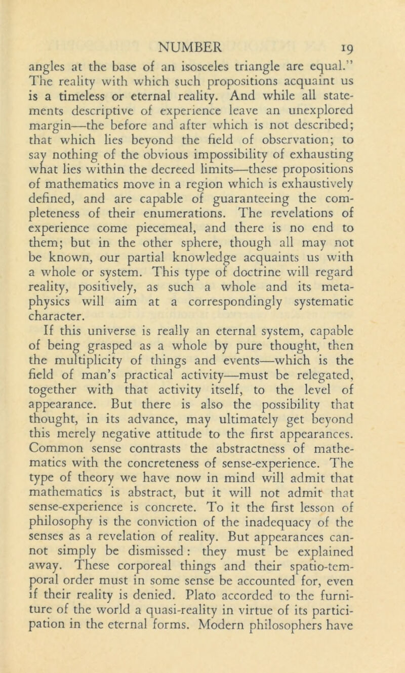 angles at the base of an isosceles triangle are equal.’’ The reality with which such propositions acquaint us is a timeless or eternal reality. And while all state- ments descriptive of experience leave an unexplored margin—the before and after which is not described; that which lies beyond the field of observation; to say nothing of the obvious impossibility of exhausting what lies within the decreed limits—these propositions of mathematics move in a region which is exhaustively defined, and are capable of guaranteeing the com- pleteness of their enumerations. The revelations of experience come piecemeal, and there is no end to them; but in the other sphere, though all may not be known, our partial knowledge acquaints us with a whole or system. This type of doctrine will regard reality, positively, as such a whole and its meta- physics will aim at a correspondingly systematic character. If this universe is really an eternal system, capable of being grasped as a whole by pure thought, then the multiplicity of things and events—which is the field of man’s practical activity—must be relegated, together with that activity itself, to the level of appearance. But there is also the possibility that thought, in its advance, may ultimately get beyond this merely negative attitude to the first appearances. Common sense contrasts the abstractness of mathe- matics with the concreteness of sense-experience. The type of theory we have now in mind will admit that mathematics is abstract, but it will not admit that sense-experience is concrete. To it the first lesson of philosophy is the conviction of the inadequacy of the senses as a revelation of reality. But appearances can- not simply be dismissed: they must be explained away. These corporeal things and their spatio-tem- poral order must in some sense be accounted for, even if their reality is denied. Plato accorded to the furni- ture of the world a quasi-reality in virtue of its partici- pation in the eternal forms. Modern philosophers have