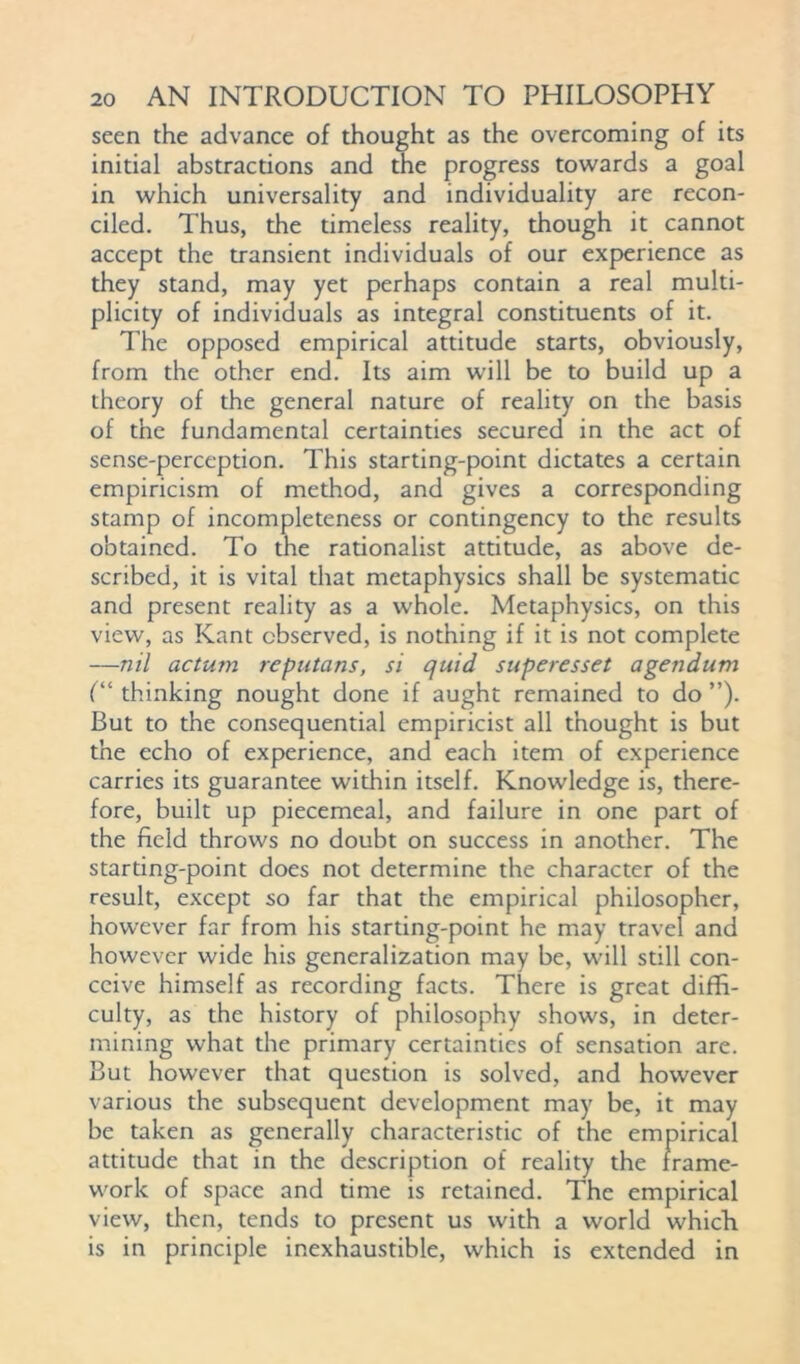 seen the advance of thought as the overcoming of its initial abstractions and the progress towards a goal in which universality and individuality are recon- ciled. Thus, the timeless reality, though it cannot accept the transient individuals of our experience as they stand, may yet perhaps contain a real multi- plicity of individuals as integral constituents of it. The opposed empirical attitude starts, obviously, from the other end. Its aim will be to build up a theory of the general nature of reality on the basis of the fundamental certainties secured in the act of sense-perception. This starting-point dictates a certain empiricism of method, and gives a corresponding stamp of incompleteness or contingency to the results obtained. To the rationalist attitude, as above de- scribed, it is vital that metaphysics shall be systematic and present reality as a whole. Metaphysics, on this view, as Kant observed, is nothing if it is not complete —nil actum reputans, si quid superesset agendum (“ thinking nought done if aught remained to do ”). But to the consequential empiricist all thought is but the echo of experience, and each item of experience carries its guarantee within itself. Knowledge is, there- fore, built up piecemeal, and failure in one part of the field throws no doubt on success in another. The starting-point does not determine the character of the result, except so far that the empirical philosopher, however far from his starting-point he may travel and however wide his generalization may be, will still con- ceive himself as recording facts. There is great diffi- culty, as the history of philosophy shows, in deter- mining what the primary certainties of sensation are. But however that question is solved, and however various the subsequent development may be, it may be taken as generally characteristic of the empirical attitude that in the description of reality the frame- work of space and time is retained. The empirical view, then, tends to present us with a world which is in principle inexhaustible, which is extended in