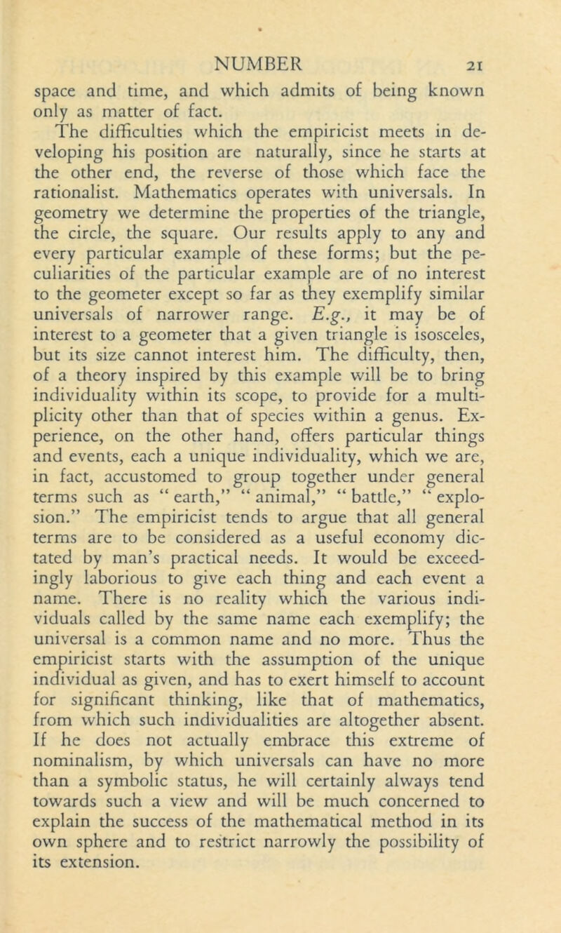space and time, and which admits of being known only as matter of fact. The difficulties which the empiricist meets in de- veloping his position are naturally, since he starts at the other end, the reverse of those which face the rationalist. Mathematics operates with universals. In geometry we determine die properties of the triangle, the circle, the square. Our results apply to any and every particular example of these forms; but the pe- culiarities of the particular example are of no interest to the geometer except so far as they exemplify similar universals of narrower range. E.g., it may be of interest to a geometer that a given triangle is isosceles, but its size cannot interest him. The difficulty, then, of a theory inspired by this example will be to bring individuality within its scope, to provide for a multi- plicity other than that of species within a genus. Ex- perience, on the other hand, offers particular things and events, each a unique individuality, which we are, in fact, accustomed to group together under general terms such as “ earth,” “ animal,” “ battle,” “ explo- sion.” The empiricist tends to argue that all general terms are to be considered as a useful economy dic- tated by man’s practical needs. It would be exceed- ingly laborious to give each thing and each event a name. There is no reality which the various indi- viduals called by the same name each exemplify; the universal is a common name and no more. Thus the empiricist starts with the assumption of the unique individual as given, and has to exert himself to account for significant thinking, like that of mathematics, from which such individualities are altogether absent. If he does not actually embrace this extreme of nominalism, by which universals can have no more than a symbolic status, he will certainly always tend towards such a view and will be much concerned to explain the success of the mathematical method in its own sphere and to restrict narrowly the possibility of its extension.