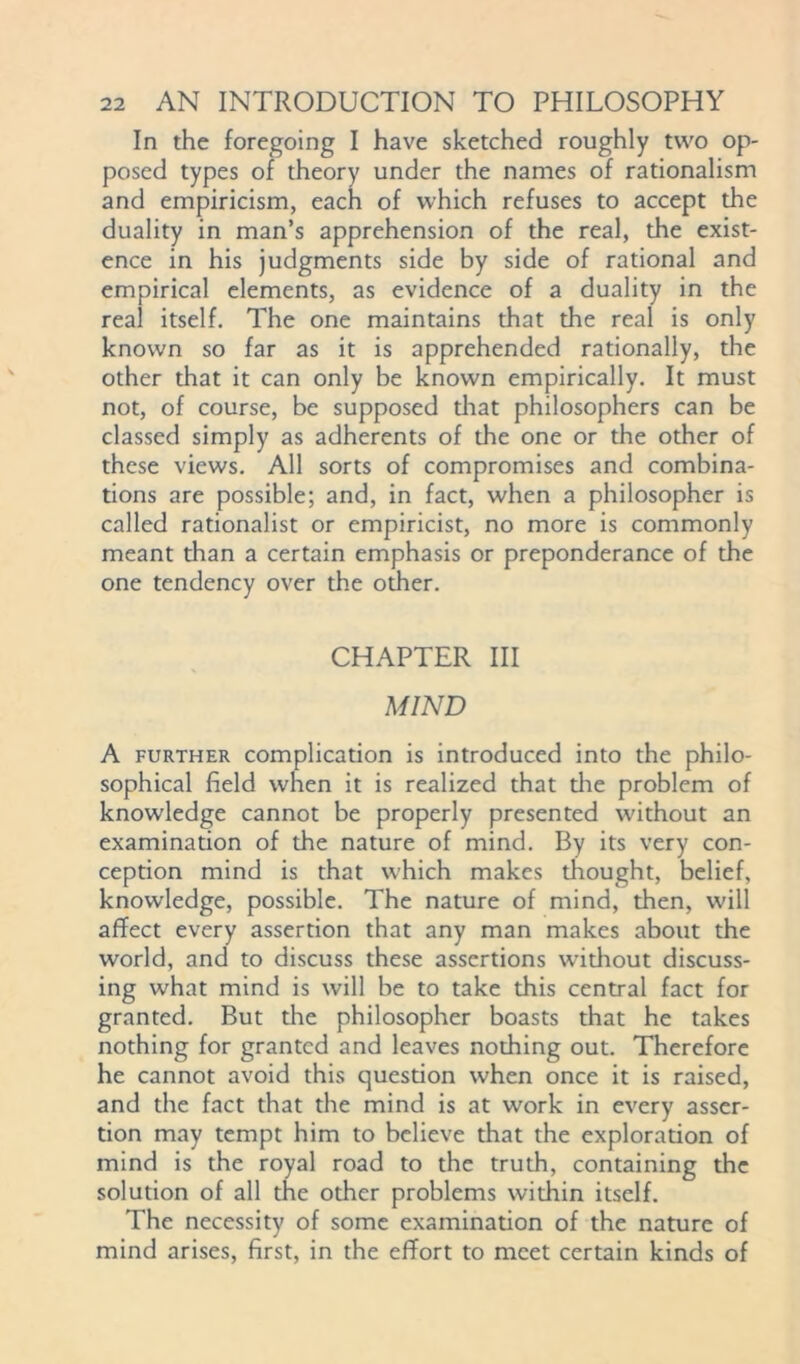 In the foregoing I have sketched roughly two op- posed types of theory under the names of rationalism and empiricism, each of which refuses to accept the duality in man’s apprehension of the real, the exist- ence in his judgments side by side of rational and empirical elements, as evidence of a duality in the real itself. The one maintains that the real is only known so far as it is apprehended rationally, the other that it can only be known empirically. It must not, of course, be supposed diat philosophers can be classed simply as adherents of the one or the other of these views. All sorts of compromises and combina- tions are possible; and, in fact, when a philosopher is called rationalist or empiricist, no more is commonly meant than a certain emphasis or preponderance of the one tendency over the other. CHAPTER III MIND A further complication is introduced into the philo- sophical field when it is realized that die problem of knowledge cannot be properly presented without an examinadon of the nature of mind. By its very con- ception mind is that which makes thought, belief, knowledge, possible. The nature of mind, then, will afTect every assertion that any man makes about the world, and to discuss these assertions widiout discuss- ing what mind is will be to take this central fact for granted. But the philosopher boasts that he takes nothing for granted and leaves nothing out. Therefore he cannot avoid this quesdon when once it is raised, and the fact that the mind is at work in every asser- tion may tempt him to believe that the exploration of mind is the royal road to the truth, containing the solution of all the other problems within itself. The necessity of some examination of the nature of mind arises, first, in the effort to meet certain kinds of