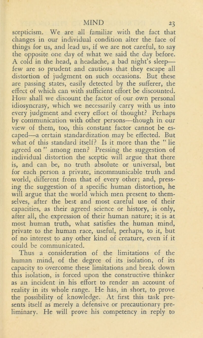 scepticism. We are all familiar with the fact that changes in our individual condition alter the face of things for us, and lead us, if we are not careful, to say the opposite one day of what we said the day before. A cold in the head, a headache, a bad night’s sleep— few are so prudent and cautious that they escape all distortion of judgment on such occasions. But these are passing states, easily detected by the sufferer, the effect of which can with sufficient effort be discounted. How shall we discount the factor of our own personal idiosyncrasy, which we necessarily carry with us into every judgment and every effort of thought? Perhaps by communication with other persons—though in our view of them, too, this constant factor cannot be es- caped—a certain standardization may be effected. But what of this standard itself? Is it more than the “ lie agreed on ” among men? Pressing die suggestion of individual distortion die sceptic will argue that there is, and can be, no truth absolute or universal, but for each person a private, incommunicable truth and world, different from that of every other; and, press- ing the suggestion of a specific human distortion, he will argue that the world which men present to them- selves, after the best and most careful use of their capacities, as their agreed science or history, is only, after all, the expression of their human nature; it is at most human truth, what satisfies the human mind, private to the human race, useful, perhaps, to it, but of no interest to any other kind of creature, even if it could be communicated. Thus a consideration of the limitadons of the human mind, of the degree of its isolation, of its capacity to overcome these limitations and break down this isolation, is forced upon the constructive thinker as an incident in his effort to render an account of reality in its whole range. He has, in short, to prove the possibility of knowledge. At first this task pre- sents itself as merely a defensive or precautionary pre- liminary. He will prove his competency in reply to