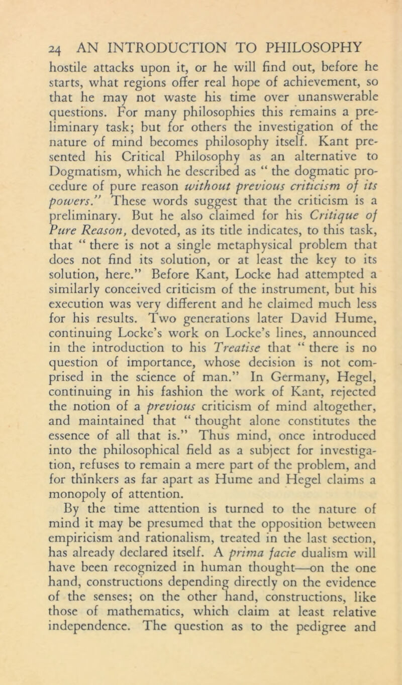 hostile attacks upon it, or he will find out, before he starts, what regions offer real hope of achievement, so that he may not waste his time over unanswerable questions. For many philosophies this remains a pre- liminary task; but for others the investigation of the nature of mind becomes philosophy itself. Kant pre- sented his Critical Philosophy as an alternative to Dogmatism, which he described as “ the dogmatic pro- cedure of pure reason without previous criticism of its powers.” These words suggest that the criticism is a preliminary. But he also claimed for his Critique of Pure Reason, devoted, as its title indicates, to this task, that “ there is not a single metaphysical problem that does not find its solution, or at least the key to its solution, here.” Before Kant, Locke had attempted a similarly conceived criticism of the instrument, but his execution was very different and he claimed much less for his results. Two generations later David Hume, continuing Locke’s work on Locke’s lines, announced in the introduction to his Treatise that “ there is no question of importance, whose decision is not com- prised in the science of man.” In Germany, Hegel, continuing in his fashion the work of Kant, rejected the notion of a previous criticism of mind altogether, and maintained that “ thought alone constitutes the essence of all that is.” Thus mind, once introduced into the philosophical field as a subject for investiga- tion, refuses to remain a mere part of the problem, and for thinkers as far apart as Hume and Hegel claims a monopoly of attention. By the time attention is turned to the nature of mind it may be presumed that the opposition between empiricism and rationalism, treated in the last section, has already declared itself. A prima facie dualism will have been recognized in human thought—on the one hand, constructions depending directly on the evidence of the senses; on the other hand, constructions, like those of mathematics, which claim at least relative independence. The question as to the pedigree and