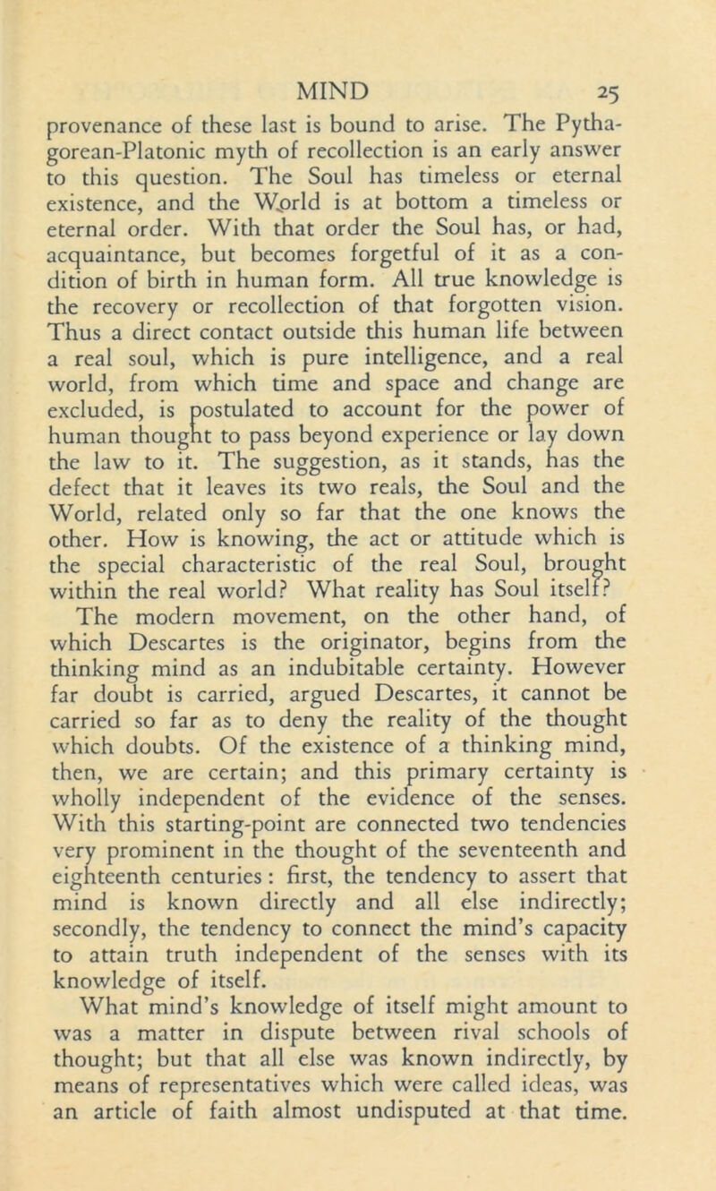 provenance of these last is bound to arise. The Pytha- gorean-Platonic myth of recollection is an early answer to this question. The Soul has timeless or eternal existence, and the Wprld is at bottom a timeless or eternal order. With that order the Soul has, or had, acquaintance, but becomes forgetful of it as a con- dition of birth in human form. All true knowledge is the recovery or recollection of that forgotten vision. Thus a direct contact outside this human life between a real soul, which is pure intelligence, and a real world, from which time and space and change are excluded, is postulated to account for the power of human thought to pass beyond experience or lay down the law to it. The suggestion, as it stands, has the defect that it leaves its two reals, the Soul and the World, related only so far that the one knows the other. How is knowing, the act or attitude which is the special characteristic of the real Soul, brought within the real world? What reality has Soul itself? The modern movement, on the other hand, of which Descartes is the originator, begins from the thinking mind as an indubitable certainty. However far doubt is carried, argued Descartes, it cannot be carried so far as to deny the reality of the thought which doubts. Of the existence of a thinking mind, then, we are certain; and this primary certainty is wholly independent of the evidence of the senses. With this starting-point are connected two tendencies very prominent in the thought of the seventeenth and eighteenth centuries: first, the tendency to assert that mind is known directly and all else indirectly; secondly, the tendency to connect the mind’s capacity to attain truth independent of the senses with its knowledge of itself. What mind’s knowledge of itself might amount to was a matter in dispute between rival schools of thought; but that all else was known indirectly, by means of representatives which were called ideas, was an article of faith almost undisputed at that time.