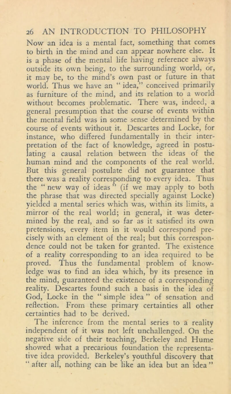 Now an idea is a mental fact, something that comes to birth in the mind and can appear nowhere else. It is a phase of the mental life having reference always outside its own being, to the surrounding world, or, it may be, to the mind’s own past or future in that world. Thus we have an “ idea,” conceived primarily as furniture of the mind, and its relation to a world without becomes problematic. There was, indeed, a general presumption that the course of events within the mental field was in some sense determined by the course of events without it. Descartes and Locke, for instance, who differed fundamentally in their inter- pretation of the fact of knowledge, agreed in postu- lating a causal relation between the ideas of the human mind and the components of the real world. But this general postulate did not guarantee that there was a reality corresponding to every idea. Thus the “ new way of ideas ” (if we may apply to both the phrase that was directed specially against Locke) yielded a mental series which was, within its limits, a mirror of the real world; in general, it was deter- mined by the real, and so far as it satisfied its own pretensions, every item in it would correspond pre- cisely with an element of the real; but this correspon- dence could not be taken for granted. The existence of a reality corresponding to an idea required to be proved. Thus the fundamental problem of know- ledge was to find an idea which, by its presence in the mind, guaranteed the existence of a corresponding reality. Descartes found such a basis in the idea of God, Locke in the “ simple idea ” of sensation and reflection. From these primary certainties all other certainties had to be derived. The inference from the mental series to a reality independent of it was not left unchallenged. On the negative side of their teaching, Berkeley and Hume showed what a precarious foundation the representa- tive idea provided. Berkeley’s youthful discovery that “ after all, nothing can be like an idea but an idea ”