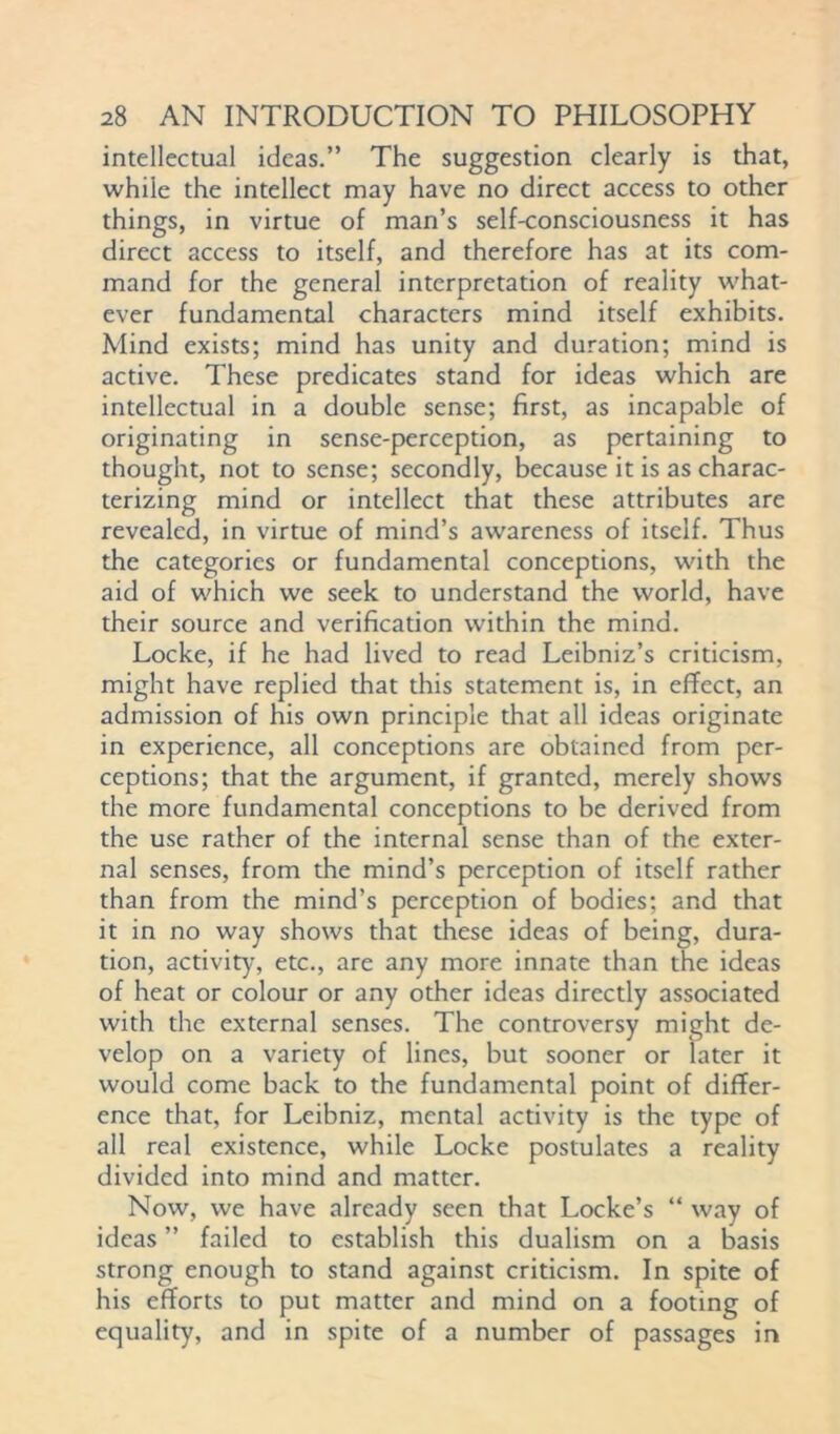 intellectual ideas.” The suggestion clearly is that, while the intellect may have no direct access to other things, in virtue of man’s self-consciousness it has direct access to itself, and therefore has at its com- mand for the general interpretation of reality what- ever fundamental characters mind itself exhibits. Mind exists; mind has unity and duration; mind is active. These predicates stand for ideas which are intellectual in a double sense; first, as incapable of originating in sense-perception, as pertaining to thought, not to sense; secondly, because it is as charac- terizing mind or intellect that these attributes are revealed, in virtue of mind’s awareness of itself. Thus the categories or fundamental conceptions, with the aid of which we seek to understand the world, have their source and verification within the mind. Locke, if he had lived to read Leibniz’s criticism, might have replied that this statement is, in effect, an admission of his own principle that all ideas originate in experience, all conceptions are obtained from per- ceptions; that the argument, if granted, merely shows the more fundamental conceptions to be derived from the use rather of the internal sense than of the exter- nal senses, from the mind’s perception of itself rather than from the mind’s perception of bodies; and that it in no way shows that these ideas of being, dura- tion, activity, etc., are any more innate than the ideas of heat or colour or any other ideas directly associated with the external senses. The controversy might de- velop on a variety of lines, but sooner or later it would come back to the fundamental point of differ- ence that, for Leibniz, mental activity is the type of all real existence, while Locke postulates a reality divided into mind and matter. Now, we have already seen that Locke’s “ way of ideas ” failed to establish this dualism on a basis strong enough to stand against criticism. In spite of his efforts to put matter and mind on a footing of equality, and in spite of a number of passages in