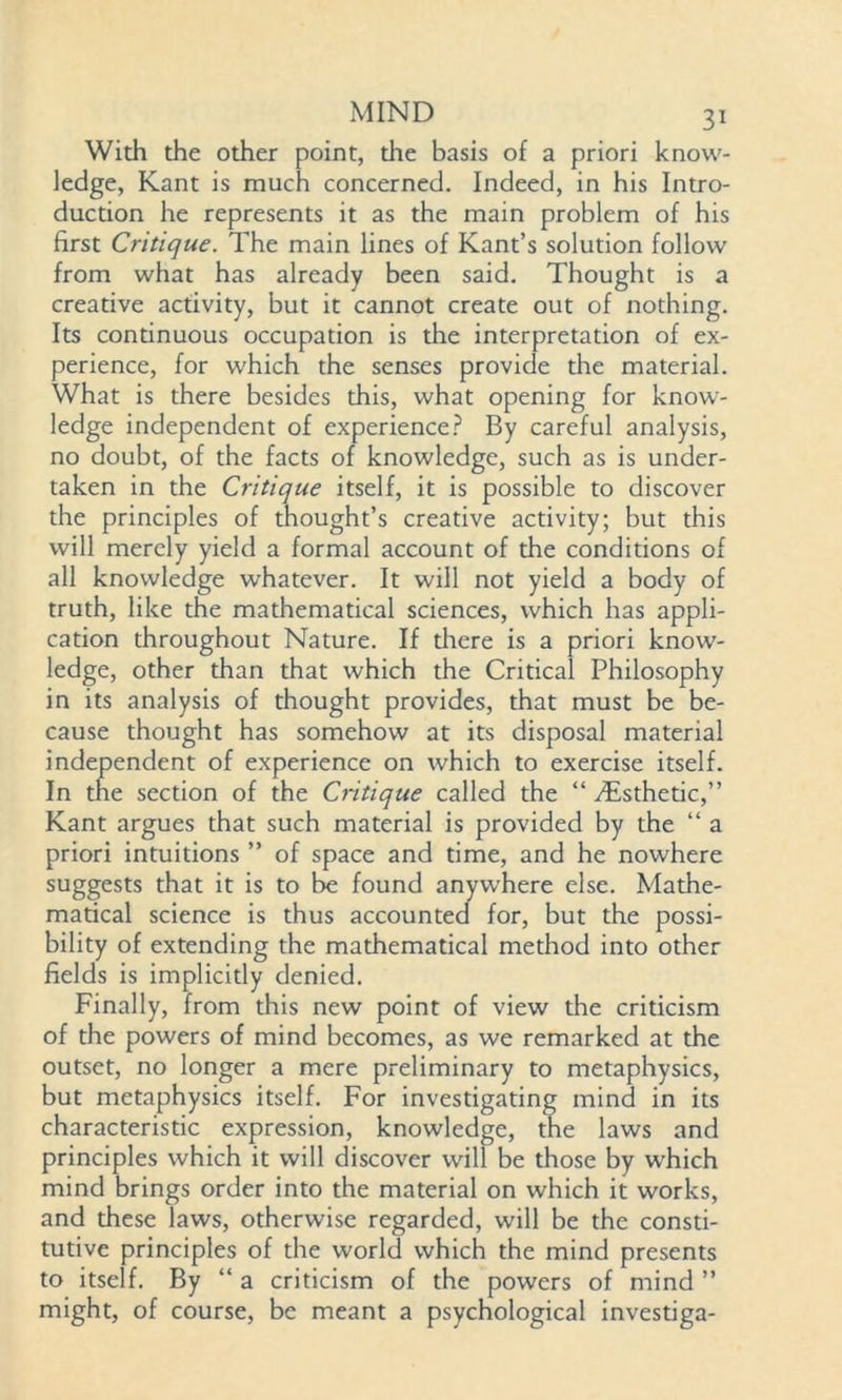 With the other point, the basis of a priori know- ledge, Kant is much concerned. Indeed, in his Intro- duction he represents it as the main problem of his first Critique. The main lines of Kant’s solution follow from what has already been said. Thought is a creative activity, but it cannot create out of nothing. Its continuous occupation is the interpretation of ex- perience, for which the senses provide the material. What is there besides this, what opening for know- ledge independent of experience? By careful analysis, no doubt, of the facts of knowledge, such as is under- taken in the Critique itself, it is possible to discover the principles of thought’s creative activity; but this will merely yield a formal account of the conditions of all knowledge whatever. It will not yield a body of truth, like the mathematical sciences, which has appli- cation throughout Nature. If diere is a priori know- ledge, other than that which the Critical Philosophy in its analysis of thought provides, that must be be- cause thought has somehow at its disposal material independent of experience on which to exercise itself. In the section of the Critique called the “ ^Esthetic,” Kant argues that such material is provided by the “ a priori intuitions ” of space and time, and he nowhere suggests that it is to be found anywhere else. Mathe- matical science is thus accounted for, but the possi- bility of extending the mathematical method into other fields is implicitly denied. Finally, from this new point of view the criticism of the powers of mind becomes, as we remarked at the outset, no longer a mere preliminary to metaphysics, but metaphysics itself. For investigating mind in its characteristic expression, knowledge, the laws and principles which it will discover will be those by which mind brings order into the material on which it works, and these laws, otherwise regarded, will be the consti- tutive principles of the world which the mind presents to itself. By “ a criticism of the powers of mind ” might, of course, be meant a psychological investiga-