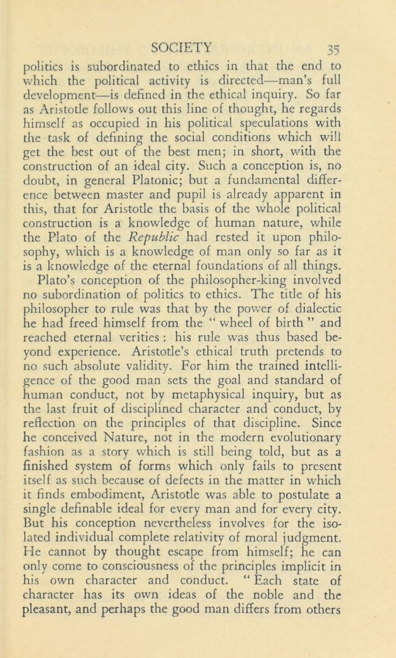politics is subordinated to ethics in that the end to which the polidcal activity is directed—man’s full development—is defined in the ethical inquiry. So far as Aristotle follows out this line of thought, he regards himself as occupied in his political speculations with the task of defining the social conditions which will get the best out of the best men; in short, with the construction of an ideal city. Such a conception is, no doubt, in general Platonic; but a fundamental differ- ence between master and pupil is already apparent in this, that for Aristotle the basis of the whole political construction is a knowledge of human nature, while the Plato of the Republic had rested it upon philo- sophy, which is a knowledge of man only so far as it is a knowledge of the eternal foundations of all things. Plato’s conception of the philosopher-king involved no subordination of politics to ethics. The title of his philosopher to rule was that by the power of dialectic he had freed himself from the “ wheel of birth ” and reached eternal verities: his rule was thus based be- yond experience. Aristotle’s ethical truth pretends to no such absolute validity. For him the trained intelli- gence of the good man sets the goal and standard of human conduct, not by metaphysical inquiry, but as the last fruit of disciplined character and conduct, by reflection on the principles of that discipline. Since he conceived Nature, not in the modern evolutionary fashion as a story which is still being told, but as a finished system of forms which only fails to present itself as such because of defects in the matter in w'hich it finds embodiment, Aristotle was able to postulate a single definable ideal for every man and for every city. But his conception nevertheless involves for the iso- lated individual complete relativity of moral judgment. He cannot by thought escape from himself; he can only come to consciousness of the principles implicit in his own character and conduct. “ Each state of character has its own ideas of the noble and the pleasant, and perhaps the good man differs from others