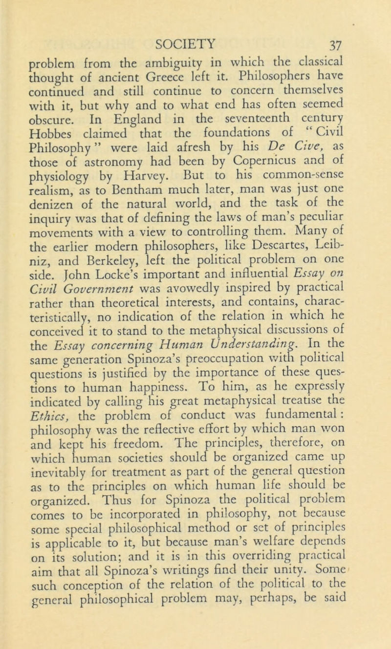 problem from the ambiguity in which the classical thought of ancient Greece left it. Philosophers have continued and still continue to concern themselves with it, but why and to what end has often seemed obscure. In England in the seventeenth century Hobbes claimed that the foundations of “ Civil Philosophy ” were laid afresh by his De Cive, as those of astronomy had been by Copernicus and of physiology by Harvey. But to his common-sense realism, as to Bentham much later, man was just one denizen of the natural world, and the task of the inquiry was that of defining the law's of man’s peculiar movements with a view to controlling them. Many of the earlier modern philosophers, like Descartes, Leib- niz, and Berkeley, left the political problem on one side. John Locke’s important and influential Essay on Civil Government was avowedly inspired by practical rather than theoretical interests, and contains, charac- teristically, no indication of the relation in which he conceived it to stand to the metaphysical discussions of the Essay concerning Human Understanding. In the same generation Spinoza’s preoccupation with political questions is justified by the importance of these ques- tions to human happiness. To him, as he expressly indicated by calling his great metaphysical treatise the Ethics, the problem of conduct was fundamental: philosophy was the reflective effort by w'hich man won and kept his freedom. The principles, therefore, on which human societies should be organized came up inevitably for treatment as part of die general question as to the principles on which human life should be organized. Thus for Spinoza the political problem comes to be incorporated in philosophy, not because some special philosophical method or set of principles is applicable to it, but because man’s welfare depends on its solution; and it is in this overriding practical aim that all Spinoza’s writings find their unity. Some such conception of the relation of die political to the general philosophical problem may, perhaps, be said