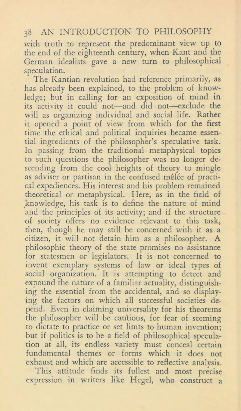 with truth to represent the predominant view up to the end of the eighteenth century, when Kant and the German idealists gave a new turn to philosophical speculation. The Kantian revolution had reference primarily, as has already been explained, to the problem of know- ledge; but in calling for an exposition of mind in its activity it could not—and did not—exclude the will as organizing individual and social life. Rather it opened a point of view from which for the first time the ethical and political inquiries became essen- tial ingredients of the philosopher’s speculative task. In passing from the traditional metaphysical topics to such questions the philosopher was no longer de- scending from the cool heights of theory to mingle as adviser or partisan in the confused melee of practi- cal expediences. His interest and his problem remained theoretical or metaphysical. Here, as in the field of knowledge, his task is to define the nature of mind and the principles of its activity; and if the structure of society offers no evidence relevant to this task, then, though he may still be concerned with it as a citizen, it will not detain him as a philosopher. A philosophic theory of the state promises no assistance for statesmen or legislators. It is not concerned to invent exemplary systems of law or ideal types of social organization. It is attempting to detect and expound the nature of a familiar actuality, distinguish- ing the essential from the accidental, and so display- ing the factors on which all successful societies de- pend. Even in claiming universality for his theorems the philosopher will be cautious, for fear of seeming to dictate to practice or set limts to human invention; but if politics is to be a field of philosophical specula- tion at all, its endless variety must conceal certain fundamental themes or forms which it does not exhaust and which are accessible to reflective analysis. This attitude finds its fullest and most precise expression in writers like Hegel, who construct a