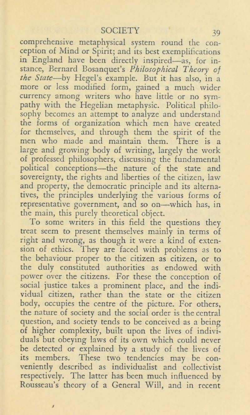 comprehensive metaphysical system round the con- ception of Mind or Spirit; and its best exemplifications in England have been directly inspired—as, for in- stance, Bernard Bosanquet’s Philosophical Theory of the State—by Hegel’s example. But it has also, in a more or less modified form, gained a much wider currency among writers who have little or no sym- pathy with the Hegelian metaphysic. Political philo- sophy becomes an attempt to analyze and understand the forms of organization which men have created for themselves, and through them the spirit of the men who made and maintain them. There is a large and growing body of writing, largely the work of professed philosophers, discussing the fundamental political conceptions—the nature of the state and sovereignty, the rights and liberties of the citizen, law and property, the democratic principle and its alterna- tives, the principles underlying the various forms of representative government, and so on—which has, in the main, this purely theoretical object. To some writers in this field the questions they treat seem to present themselves mainly in terms of right and wrong, as though it were a kind of exten- sion of ethics. They are faced with problems as to the behaviour proper to the citizen as citizen, or to the duly constituted authorities as endowed with power over the citizens. For these the conception of social justice takes a prominent place, and the indi- vidual citizen, rather than the state or the citizen body, occupies the centre of the picture. For others, the nature of society and the social order is the central question, and society tends to be conceived as a being of higher complexity, built upon the lives of indivi- duals but obeying laws of its own which could never be detected or explained by a study of the lives of its members. These two tendencies may be con- veniently described as individualist and collectivist respectively. The latter has been much influenced by Rousseau’s theory of a General Will, and in recent