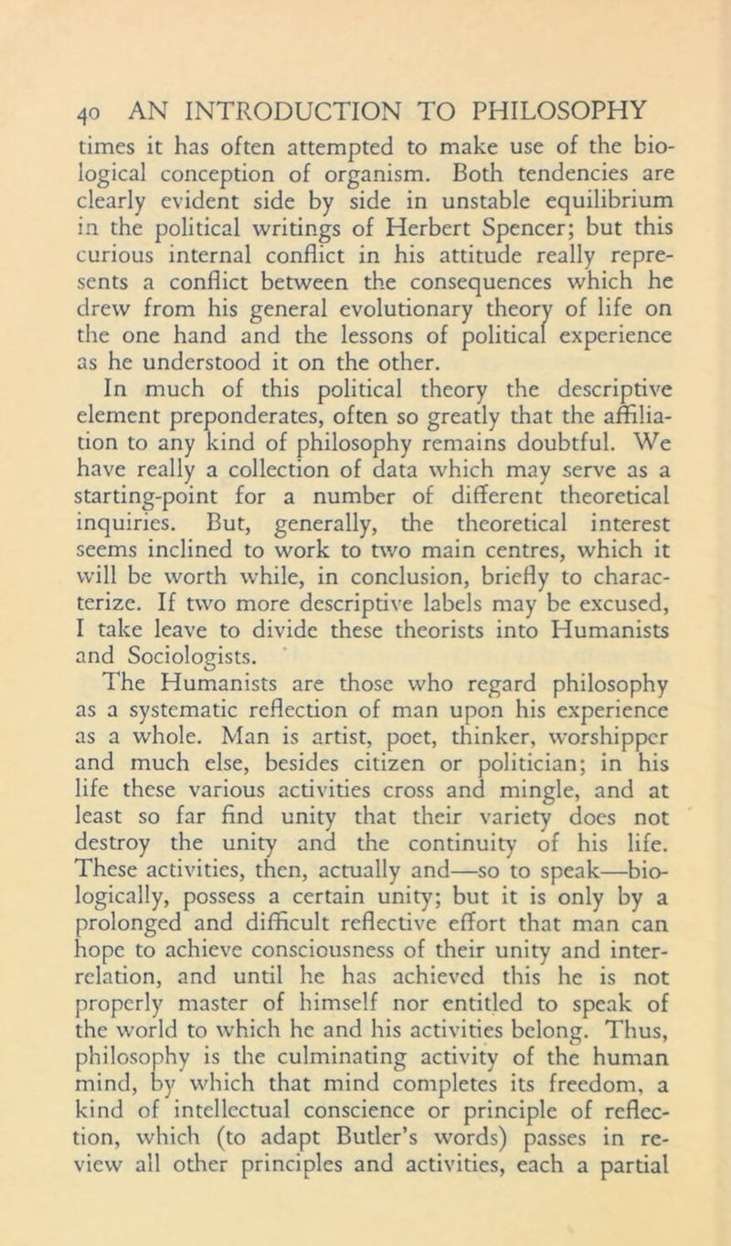 times it has often attempted to make use of the bio- logical conception of organism. Both tendencies are clearly evident side by side in unstable equilibrium in the political writings of Herbert Spencer; but this curious internal conflict in his attitude really repre- sents a conflict between the consequences which he drew from his general evolutionary theory of life on the one hand and the lessons of political experience as he understood it on the other. In much of this political theory the descriptive element preponderates, often so greatly that the affilia- tion to any kind of philosophy remains doubtful. We have really a collection of data which may serve as a starting-point for a number of different theoretical inquiries. But, generally, the theoretical interest seems inclined to work to two main centres, which it will be worth while, in conclusion, briefly to charac- terize. If two more descriptive labels may be excused, I take leave to divide these theorists into Humanists and Sociologists. The Humanists are those who regard philosophy as a systematic reflection of man upon his experience as a whole. Man is artist, poet, thinker, worshipper and much else, besides citizen or politician; in his life these various activities cross and mingle, and at least so far find unity that their variety does not destroy the unity and the continuity of his life. These activities, then, actually and—so to speak—bio- logically, possess a certain unity; but it is only by a prolonged and difficult reflective effort that man can hope to achieve consciousness of their unity and inter- relation, and until he has achieved this he is not properly master of himself nor entitled to speak of the world to which he and his activities belong. Thus, philosophy is the culminating activity of the human mind, hy which that mind completes its freedom, a kind of intellectual conscience or principle of reflec- tion, which (to adapt Butler’s words) passes in re- view all other principles and activities, each a partial