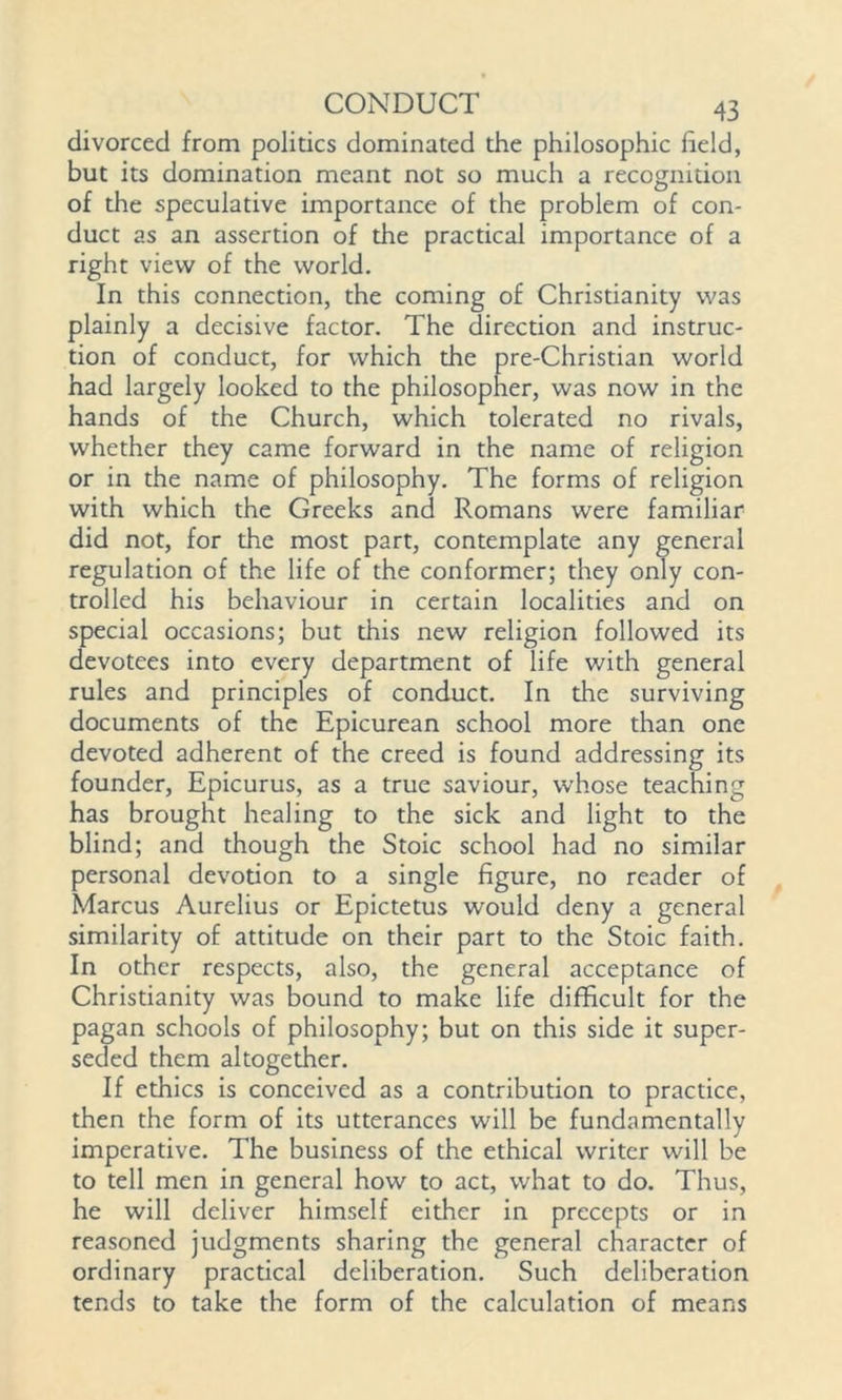 divorced from politics dominated the philosophic held, but its domination meant not so much a recognition of the speculative importance of the problem of con- duct as an assertion of the practical importance of a right view of the world. In this connection, the coming of Christianity was plainly a decisive factor. The direction and instruc- tion of conduct, for which the pre-Christian world had largely looked to the philosopher, was now in the hands of the Church, which tolerated no rivals, whether they came forward in the name of religion or in the name of philosophy. The forms of religion with which the Greeks and Romans were familiar did not, for the most part, contemplate any general regulation of the life of the conformer; they only con- trolled his behaviour in certain localities and on special occasions; but this new religion followed its devotees into every department of life with general rules and principles of conduct. In the surviving documents of the Epicurean school more than one devoted adherent of the creed is found addressing its founder, Epicurus, as a true saviour, whose teaching has brought healing to the sick and light to the blind; and though the Stoic school had no similar personal devotion to a single figure, no reader of Marcus Aurelius or Epictetus would deny a general similarity of attitude on their part to the Stoic faith. In other respects, also, the general acceptance of Christianity was bound to make life difficult for the pagan schools of philosophy; but on this side it super- seded them altogether. If ethics is conceived as a contribution to practice, then the form of its utterances will be fundamentally imperative. The business of the ethical writer will be to tell men in general how to act, what to do. Thus, he will deliver himself either in precepts or in reasoned judgments sharing the general character of ordinary practical deliberation. Such deliberation tends to take the form of the calculation of means