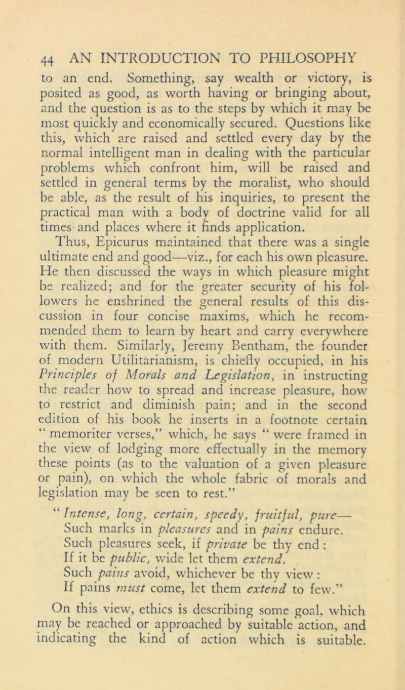to an end. Something, say wealth or victory, is posited as good, as worth having or bringing about, and the question is as to the steps by which it may be most quickly and economically secured. Questions like this, which are raised and settled every day by the normal intelligent man in dealing with the particular problems which confront him, will be raised and settled in general terms by the moralist, who should be able, as the result of his inquiries, to present the practical man with a body of doctrine valid for all times and places where it finds application. Thus, Epicurus maintained that there was a single ultimate end and good—viz., for each his own pleasure. He then discussed the ways in which pleasure might be realized; and for the greater security of his fol- lowers he enshrined the general results of this dis- cussion in four concise maxims, which he recom- mended them to learn by heart and carry everywhere with them. Similarly, Jeremy Bentham, the founder of modern Utilitarianism, is chiefly occupied, in his Principles of Morals and Legislation, in instructing the reader how to spread and increase pleasure, how to restrict and diminish pain; and in the second edition of his book he inserts in a footnote certain “ memoriter verses,” which, he says “ were framed in the view of lodging more effectually in the memory these points (as to the valuation of a given pleasure or pain), on which the whole fabric of morals and legislation may be seen to rest.” “ Intense, long, certain, speedy, fruitful, pure— Such marks in pleasures and in pains endure. Such pleasures seek, if private be thy end : If it be public, wide let them extend. Such pains avoid, whichever be thy view : If pains must come, let them extend to few.” On this view, ethics is describing some goal, which may be reached or approached by suitable action, and indicating the kind of action which is suitable.