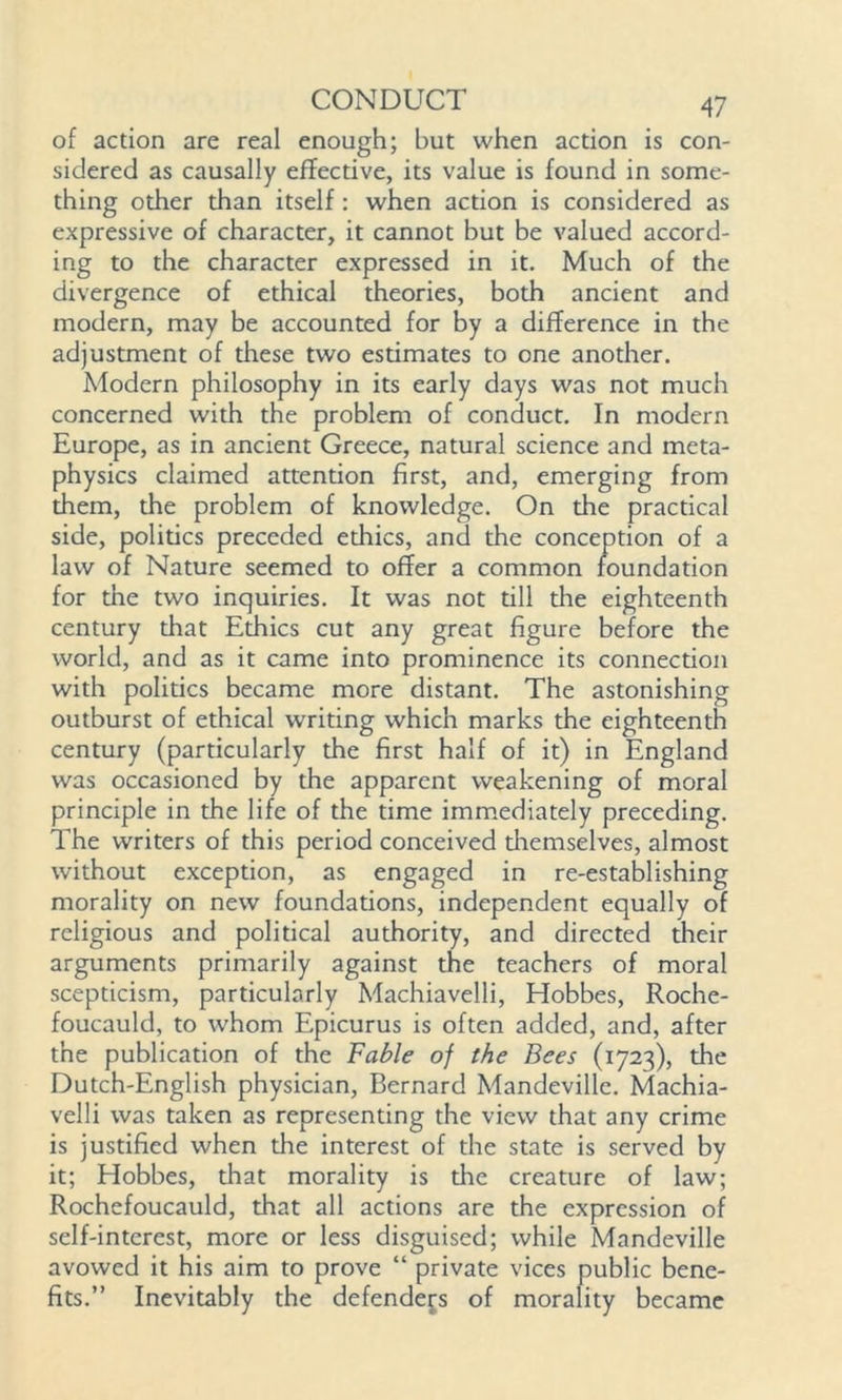 of action are real enough; but when action is con- sidered as causally effective, its value is found in some- thing other than itself : when action is considered as expressive of character, it cannot but be valued accord- ing to the character expressed in it. Much of the divergence of ethical theories, both ancient and modern, may be accounted for by a difference in the adjustment of these two estimates to one another. Modern philosophy in its early days was not much concerned with the problem of conduct. In modern Europe, as in ancient Greece, natural science and meta- physics claimed attention first, and, emerging from them, the problem of knowledge. On the practical side, politics preceded ethics, and the conception of a law of Nature seemed to offer a common foundation for the two inquiries. It was not till the eighteenth century that Ethics cut world, and as it came ii with politics became more distant. The astonishing outburst of ethical writing which marks the eighteenth century (particularly the first half of it) in England was occasioned by the apparent weakening of moral principle in the life of the time immediately preceding. The writers of this period conceived diemselves, almost without exception, as engaged in re-establishing morality on new foundations, independent equally of religious and political authority, and directed their arguments primarily against the teachers of moral scepticism, particularly Machiavelli, Hobbes, Roche- foucauld, to whom Epicurus is often added, and, after the publication of the Fable of the Bees (1723), the Dutch-English physician, Bernard Mandeville. Machia- velli was taken as representing the view that any crime is justified when the interest of the state is served by it; Hobbes, that morality is die creature of law; Rochefoucauld, that all actions are the expression of self-interest, more or less disguised; while Mandeville avowed it his aim to prove “ private vices public bene- fits.” Inevitably the defenders of morality became any great figure before the to prominence its connection