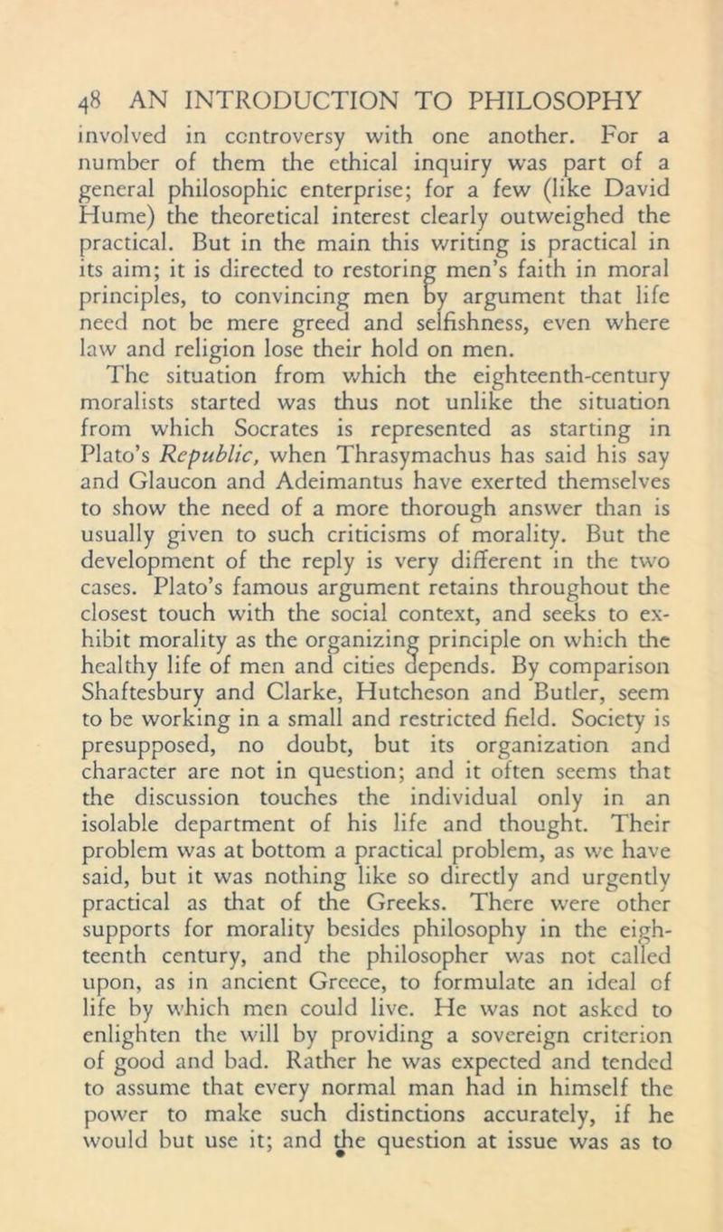 involved in controversy with one another. For a number of them the ethical inquiry was part of a general philosophic enterprise; for a few (like David Hume) the theoretical interest clearly outweighed the practical. But in the main this writing is practical in its aim; it is directed to restoring men’s faith in moral principles, to convincing men By argument that life need not be mere greed and selfishness, even where law and religion lose their hold on men. The situation from which the eighteenth-century moralists started was thus not unlike the situation from which Socrates is represented as starting in Plato’s Republic, when Thrasymachus has said his say and Glaucon and Adeimantus have exerted themselves to show the need of a more thorough answer than is usually given to such criticisms of morality. But the development of the reply is very different in the two cases. Plato’s famous argument retains throughout the closest touch with the social context, and seeks to ex- hibit morality as the organizing principle on which the healthy life of men and cities depends. By comparison Shaftesbury and Clarke, Hutcheson and Butler, seem to be working in a small and restricted field. Society is presupposed, no doubt, but its organization and character are not in question; and it often seems that the discussion touches the individual only in an isolable department of his life and thought. Their problem was at bottom a practical problem, as we have said, but it was nothing like so directly and urgently practical as that of the Greeks. There were other supports for morality besides philosophy in the eigh- teenth century, and the philosopher was not called upon, as in ancient Greece, to formulate an ideal of life by which men could live. He was not asked to enlighten the will by providing a sovereign criterion of good and bad. Rather he was expected and tended to assume that every normal man had in himself the power to make such distinctions accurately, if he would but use it; and the question at issue was as to