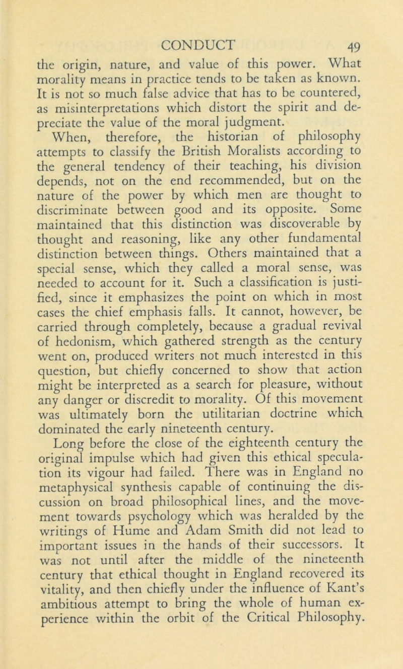 the origin, nature, and value of this power. What morality means in practice tends to be taken as known. It is not so much false advice that has to be countered, as misinterpretations which distort the spirit and de- preciate the value of the moral judgment. When, therefore, the historian of philosophy attempts to classify the British Moralists according to the general tendency of their teaching, his division depends, not on the end recommended, but on the nature of the power by which men are thought to discriminate between good and its opposite. Some maintained that this distinction was discoverable by thought and reasoning, like any other fundamental distinction between things. Others maintained that a special sense, which they called a moral sense, was needed to account for it. Such a classification is justi- fied, since it emphasizes the point on which in most cases the chief emphasis falls. It cannot, however, be carried through completely, because a gradual revival of hedonism, which gathered strength as the century went on, produced writers not much interested in this question, but chiefly concerned to show that action might be interpreted as a search for pleasure, without any danger or discredit to morality. Of this movement was ultimately born the utilitarian doctrine which dominated the early nineteenth century. Long before the close of the eighteenth century the original impulse which had given this ethical specula- tion its vigour had failed. There was in England no metaphysical synthesis capable of continuing the dis- cussion on bre , and the move- heralded by the ment towards writings of Hume and Adam Smith did not lead to important issues in die hands of their successors. It was not until after the middle of the nineteenth century that ethical thought in England recovered its vitality, and then chiefly under the influence of Kant’s ambitious attempt to bring the whole of human ex- perience within the orbit of the Critical Philosophy.