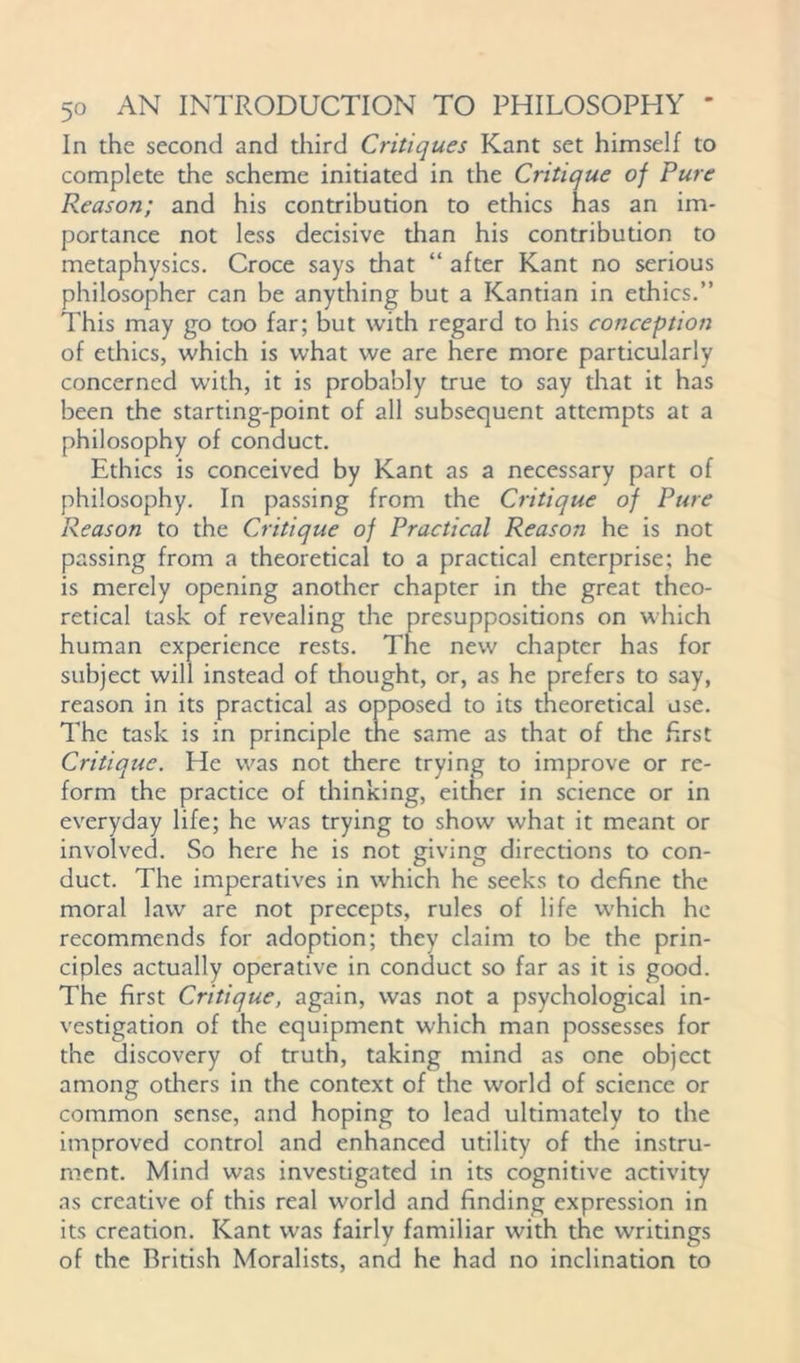 In the second and third Critiques Kant set himself to complete the scheme initiated in the Critique of Pure Reason; and his contribution to ethics has an im- portance not less decisive than his contribution to metaphysics. Croce says that “ after Kant no serious philosopher can be anything but a Kantian in ethics.” This may go too far; but with regard to his conception of ethics, which is what we are here more particularly concerned with, it is probably true to say that it has been the starting-point of all subsequent attempts at a philosophy of conduct. Ethics is conceived by Kant as a necessary part of philosophy. In passing from the Critique of Pure Reason to the Critique of Practical Reason he is not passing from a theoretical to a practical enterprise: he is merely opening another chapter in die great theo- retical task of revealing the presuppositions on which human experience rests. The new chapter has for subject will instead of thought, or, as he prefers to say, reason in its practical as opposed to its theoretical use. The task is in principle tne same as that of the first Critique. He was not there trying to improve or re- form the practice of thinking, either in science or in everyday life; he was trying to show what it meant or involved. So here he is not giving directions to con- duct. The imperatives in which he seeks to define the moral law are not precepts, rules of life which he recommends for adoption; they claim to be the prin- ciples actually operative in conduct so far as it is good. The first Critique, again, was not a psychological in- vestigation of the equipment which man possesses for the discovery of truth, taking mind as one object among others in the context of the world of science or common sense, and hoping to lead ultimately to the improved control and enhanced utility of the instru- ment. Mind was investigated in its cognitive activity as creative of this real world and finding expression in its creation. Kant was fairly familiar with the writings of the British Moralists, and he had no inclination to