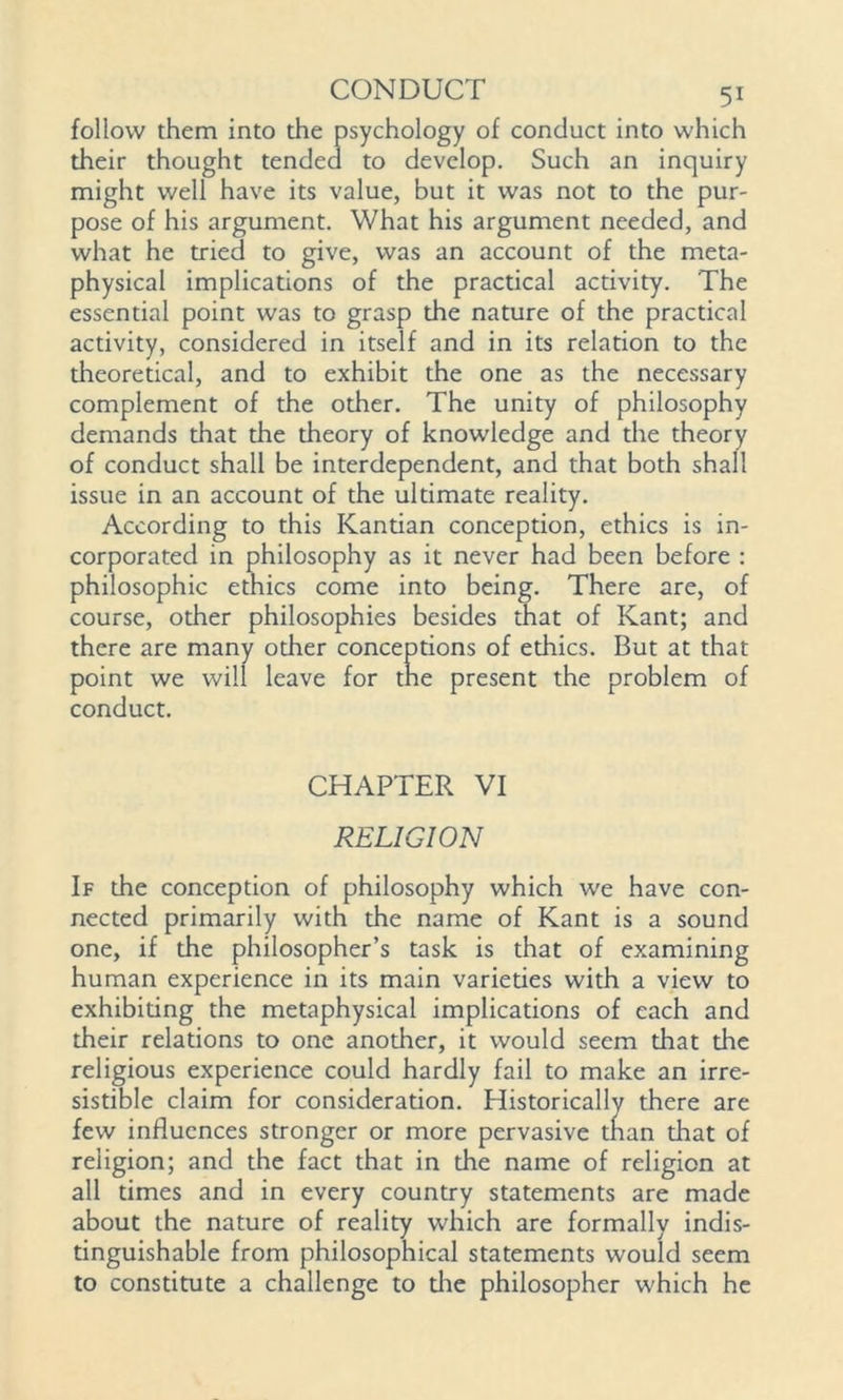 follow them into the psychology of conduct into which their thought tended to develop. Such an inquiry might well have its value, but it was not to the pur- pose of his argument. What his argument needed, and what he tried to give, was an account of the meta- physical implications of the practical activity. The essential point was to grasp the nature of the practical activity, considered in itself and in its relation to the theoretical, and to exhibit the one as the necessary complement of the other. The unity of philosophy demands that the theory of knowledge and the theory of conduct shall be interdependent, and that both shall issue in an account of the ultimate reality. According to this Kantian conception, ethics is in- corporated in philosophy as it never had been before : philosophic ethics come into being. There are, of course, other philosophies besides that of Kant; and there are many other conceptions of ethics. But at that point we will leave for the present the problem of conduct. CHAPTER VI RELIGION If the conception of philosophy which we have con- nected primarily with the name of Kant is a sound one, if the philosopher’s task is that of examining human experience in its main varieties with a view to exhibiting the metaphysical implications of each and their relations to one another, it would seem that the religious experience could hardly fail to make an irre- sistible claim for consideration. Historically there are few influences stronger or more pervasive tnan that of religion; and the fact that in the name of religion at all times and in every country statements are made about the nature of reality which are formally indis- tinguishable from philosophical statements would seem to constitute a challenge to die philosopher which he