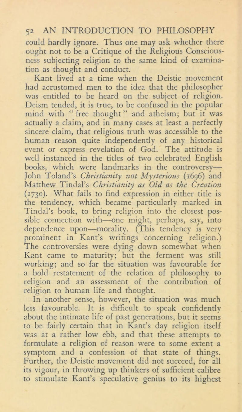 could hardly ignore. Thus one may ask whether there ought not to be a Critique of the Religious Conscious- ness subjecting religion to the same kind of examina- tion as thought and conduct. Kant lived at a time when the Deistic movement had accustomed men to the idea diat the philosopher was entitled to be heard on the subject of religion. Deism tended, it is true, to be confused in the popular mind with “free thought” and atheism; but it was actually a claim, and in many cases at least a perfectly sincere claim, that religious trudi was accessible to the human reason quite independendy of any historical event or express revelation of God. The attitude is well instanced in the titles of two celebrated English books, which were landmarks in the controversy— John Toland’s Christianity not Mysterious (1696) and Matthew Tindal’s Christianity as Old as the Creation (1730). What fails to find expression in either title is the tendency, which became particularly marked in Tindal’s book, to bring religion into the closest pos- sible connection with—one might, perhaps, say, into dependence upon—morality. (This tendency is very prominent in Kant’s writings concerning religion.) The controversies were dying down somewhat when Kant came to maturity; but the ferment was still working; and so far the situation was favourable for a bold restatement of the relation of philosophy to religion and an assessment of the contribution of religion to human life and thought. In another sense, however, the situation was much less favourable. It is difficult to speak confidently about the intimate life of past generations, but it seems to be fairly certain that in Kant’s day religion itself was at a rather low ebb, and that these attempts to formulate a religion of reason were to some extent a symptom and a confession of that state of things. Further, the Deistic movement did not succeed, for all its vigour, in throwing up thinkers of sufficient calibre to stimulate Kant’s speculative genius to its highest