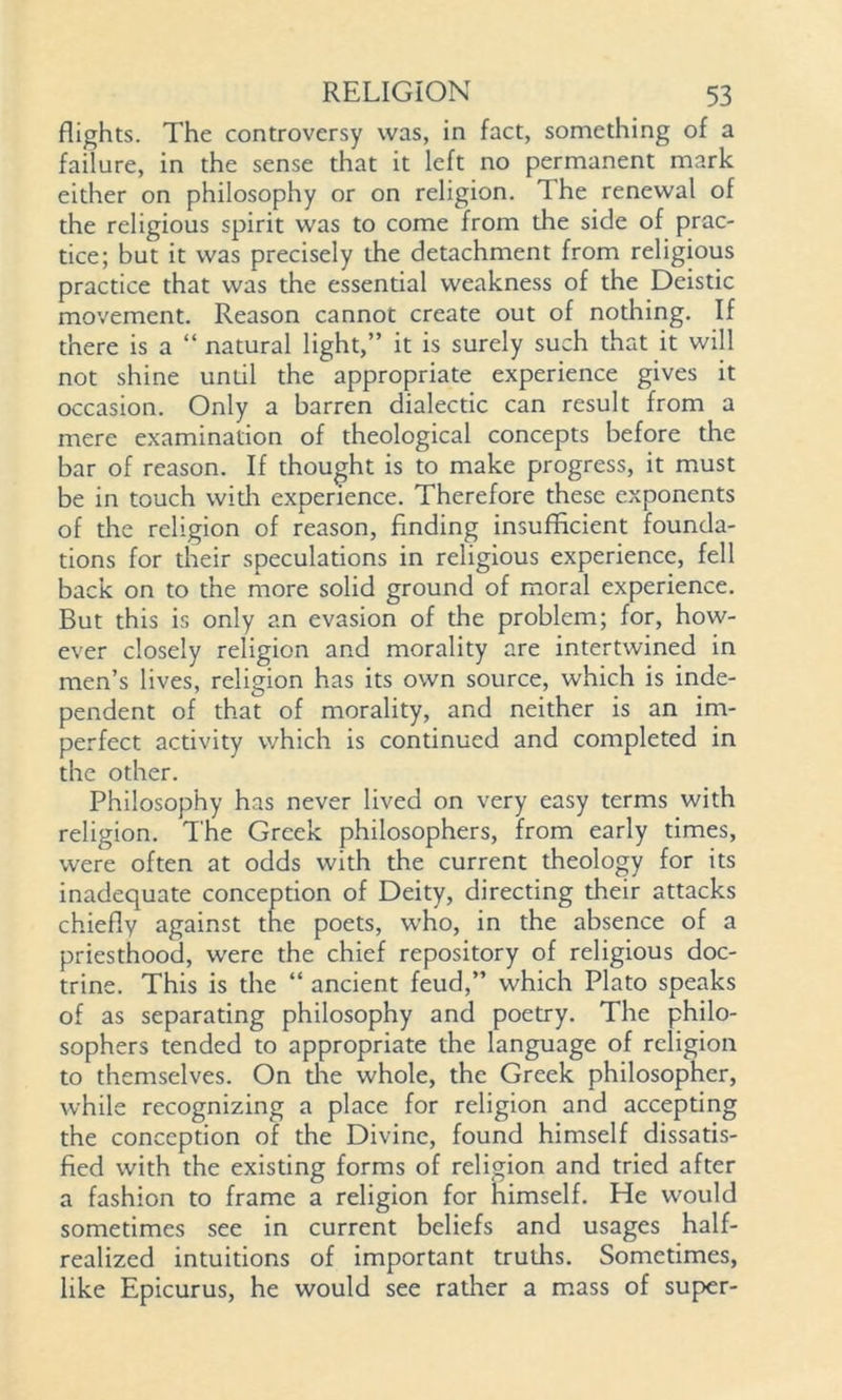 flights. The controversy was, in fact, something of a failure, in the sense that it left no permanent mark either on philosophy or on religion. The renewal of the religious spirit was to come from the side of prac- tice; but it was precisely the detachment from religious practice that was the essential weakness of the Deistic movement. Reason cannot create out of nothing. If there is a “ natural light,” it is surely such that it will not shine until the appropriate experience gives it occasion. Only a barren dialectic can result from a mere examination of theological concepts before the bar of reason. If thought is to make progress, it must be in touch widi experience. Therefore these exponents of the religion of reason, finding insufficient founda- tions for their speculations in religious experience, fell back on to the more solid ground of moral experience. But this is only an evasion of the problem; for, how- ever closely religion and morality are intertwined in men’s lives, religion has its own source, which is inde- pendent of that of morality, and neither is an im- perfect activity which is continued and completed in the other. Philosophy has never lived on very easy terms with religion. The Greek philosophers, from early times, were often at odds with the current theology for its inadequate conception of Deity, directing their attacks chiefly against the poets, who, in the absence of a priesthood, were the chief repository of religious doc- trine. This is the “ ancient feud,” which Plato speaks of as separating philosophy and poetry. The philo- sophers tended to appropriate the language of religion to themselves. On die whole, the Greek philosopher, while recognizing a place for religion and accepting the conception of the Divine, found himself dissatis- fied with the existing forms of religion and tried after a fashion to frame a religion for himself. He would sometimes see in current beliefs and usages half- realized intuitions of important truths. Sometimes, like Epicurus, he would see rather a mass of super-