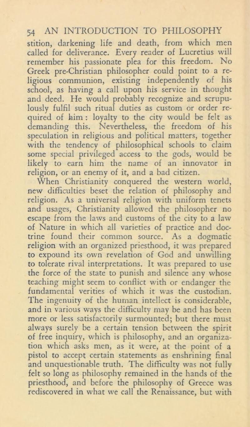 stition, darkening life and death, from which men called for deliverance. Every reader of Lucretius will remember his passionate plea for this freedom. No Greek pre-Christian philosopher could point to a re- ligious communion, existing independently of his school, as having a call upon his service in thought and deed. He would probably recognize and scrupu- lously fulfil such ritual duties as custom or order re- quired of him : loyalty to the city would be felt as demanding this. Nevertheless, die freedom of his speculation in religious and political matters, together with die tendency of philosophical schools to claim some special privileged access to the gods, would be likely to earn him the name of an innovator in religion, or an enemy of it, and a bad citizen. When Christianity conquered the western world, new difficulties beset the relation of philosophy and religion. As a universal religion with uniform tenets and usages, Christianity allowed the philosopher no escape from the laws and customs of die city to a law of Nature in which all varieties of practice and doc- trine found their common source. As a dogmatic religion with an organized priesthood, it was prepared to expound its own revelation of God and unwilling to tolerate rival interpretations. It was prepared to use the force of the state to punish and silence any whose teaching might seem to conflict with or endanger the fundamental verities of which it was the custodian. The ingenuity of the human intellect is considerable, and in various ways the difficulty may be and has been more or less satisfactorily surmounted; but there must always surely be a certain tension between the spirit of free inquiry, which is philosophy, and an organiza- tion which asks men, as it were, at the point of a pistol to accept certain statements as enshrining final and unquestionable truth. The difficulty was not fully felt so long as philosophy remained in the hands of the priesthood, and before the philosophy of Greece was rediscovered in what we call the Renaissance, but with