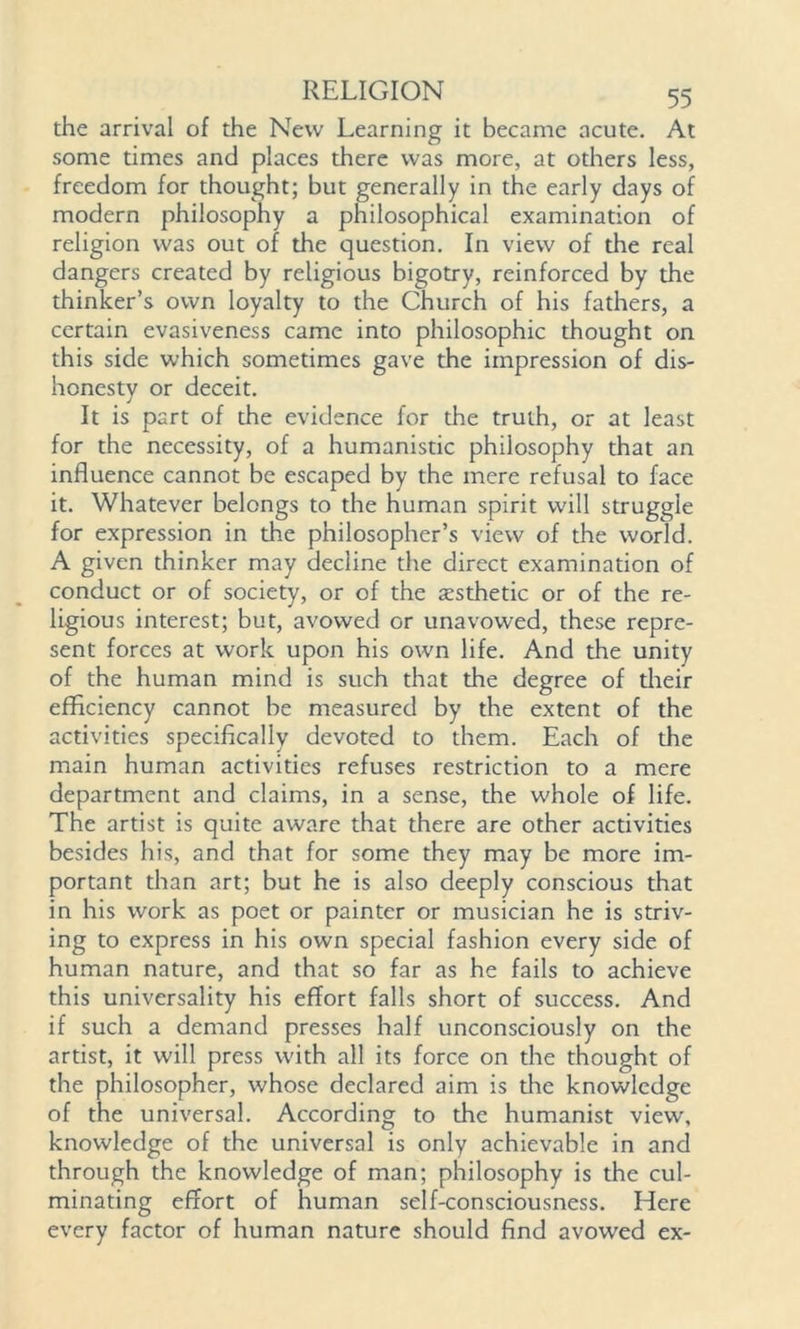 the arrival of the New Learning it became acute. At some times and places there was more, at others less, freedom for thought; but generally in the early days of modern philosophy a philosophical examination of religion was out of the question. In view of the real dangers created by religious bigotry, reinforced by the thinker’s own loyalty to the Church of his fathers, a certain evasiveness came into philosophic thought on this side which sometimes gave the impression of dis- honesty or deceit. It is part of the evidence for the truth, or at least for the necessity, of a humanistic philosophy that an influence cannot be escaped by the mere refusal to face it. Whatever belongs to the human spirit will struggle for expression in the philosopher’s view of the world. A given thinker may decline the direct examination of conduct or of society, or of the testhetic or of the re- ligious interest; but, avowed or unavowed, these repre- sent forces at work upon his own life. And the unity of the human mind is such that the degree of their efficiency cannot be measured by the extent of the activities specifically devoted to them. Each of the main human activities refuses restriction to a mere department and claims, in a sense, the whole of life. The artist is quite aware that there are other activities besides his, and that for some they may be more im- portant than art; but he is also deeply conscious that in his work as poet or painter or musician he is striv- ing to express in his own special fashion every side of human nature, and that so far as he fails to achieve this universality his effort falls short of success. And if such a demand presses half unconsciously on the artist, it will press with all its force on the thought of the philosopher, whose declared aim is tire knowledge of the universal. According to the humanist view\ knowledge of the universal is only achievable in and through the knowledge of man; philosophy is the cul- minating effort of human self-consciousness. Here every factor of human nature should find avowed ex-