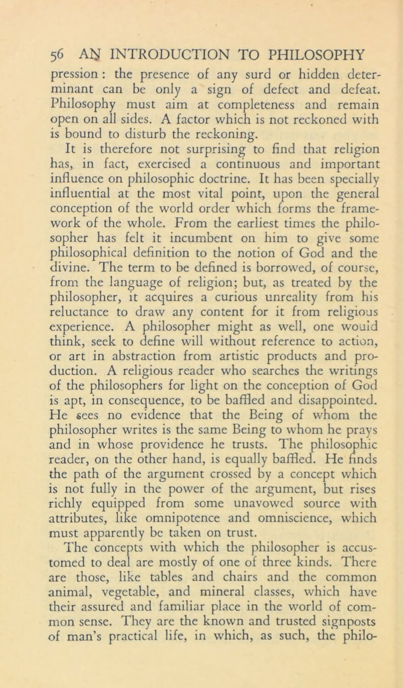 pression : the presence of any surd or hidden deter- minant can be only a sign of defect and defeat. Philosophy must aim at completeness and remain open on all sides. A factor which is not reckoned with is bound to disturb the reckoning. It is therefore not surprising to find that religion has, in fact, exercised a continuous and important influence on philosophic doctrine. It has been specially influential at the most vital point, upon the general conception of the world order which forms the frame- work of the whole. From the earliest times die philo- sopher has felt it incumbent on him to give some philosophical definition to the notion of God and die divine. The term to be defined is borrowed, of course, from the language of religion; but, as treated by the philosopher, it acquires a curious unreality from his reluctance to draw any content for it from religious experience. A philosopher might as well, one would think, seek to define will without reference to action, or art in abstraction from artistic products and pro- duction. A religious reader who searches the writings of the philosophers for light on the conception of God is apt, in consequence, to be baffled and disappointed. He sees no evidence that the Being of whom the philosopher writes is the same Being to whom he prays and in whose providence he trusts. The philosophic reader, on the other hand, is equally baffled. He finds the path of the argument crossed by a concept which is not fully in the power of the argument, but rises richly equipped from some unavowcd source with attributes, like omnipotence and omniscience, which must apparently be taken on trust. The concepts with which the philosopher is accus- tomed to deal are mostly of one of three kinds. There are those, like tables and chairs and the common animal, vegetable, and mineral classes, which have their assured and familiar place in the world of com- mon sense. They are the known and trusted signposts of man’s practical life, in which, as such, the philo-
