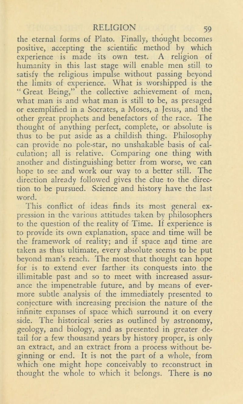 the eternal forms of Plato. Finally, thought becomes positive, accepting die scientific mediod by which experience is made its own test. A religion of humanity in diis last stage will enable men still to satisfy the religious impulse without passing beyond the limits of experience. What is worshipped is the “ Great Being,” the collective achievement of men, what man is and what man is still to be, as presaged or exemplified in a Socrates, a Moses, a Jesus, and the other great prophets and benefactors of the race. The thought of anything perfect, complete, or absolute is thus to be put aside as a childish thing. Philosophy can provide no pole-star, no unshakable basis of cal- culation; all is relative. Comparing one thing with another and distinguishing better from worse, we can hope to see and work our way to a better still. The direction already followed gives the clue to the direc- tion to be pursued. Science and history have the last word. This conflict of ideas finds its most general ex- pression in the various attitudes taken by philosophers to the question of the reality of Time. If experience is to provide its own explanation, space and time will be the framework of reality; and if space and time are taken as thus ultimate, every absolute seems to be put beyond man’s reach. The most that thought can hope for is to extend ever farther its conquests into trie illimitable past and so to meet with increased assur- ance the impenetrable future, and by means of ever- more subtle analysis of the immediately presented to conjecture with increasing precision the nature of the infinite expanses of space which surround it on every side. The historical series as outlined by astronomy, geology, and biology, and as presented in greater de- tail for a few thousand years by history proper, is only an extract, and an extract from a process without be- ginning or end. It is not die part of a whole, from which one might hope conceivably to reconstruct in thought the whole to which it belongs. There is no