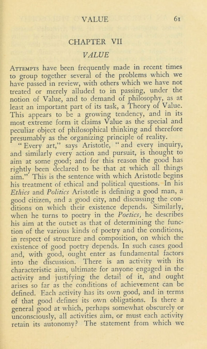 CHAPTER VII VALUE Attempts have been frequently made in recent times to group together several of the problems which we have passed in review, with others which we have not treated or merely alluded to in passing, under the notion of Value, and to demand of philosophy, as at least an important part of its task, a Theory of Value. This appears to be a growing tendency, and in its most extreme form it claims Value as the special and peculiar object of philosophical thinking and therefore presumably as the organizing principle of reality. “ Every art,” says Aristotle, “ and every incmiry, and similarly every action and pursuit, is thought to aim at some good; and for this reason the good has rightly been declared to be that at which all things aim.” This is the sentence with which Aristotle begins his treatment of ethical and political questions. In his Ethics and Politics Aristotle is defining a good man, a good citizen, and a good city, and discussing the con- ditions on which their existence depends. Similarly, when he turns to poetry in the Poetics, he describes his aim at the outset as that of determining the func- tion of the various kinds of poetry and the conditions, in respect of structure and composition, on which the existence of good poetry depends. In such cases good and, with good, ought enter as fundamental factors into the discussion. There is an activity with its characteristic aim, ultimate for anyone engaged in the activity and justifying the detail of it, and ought arises so far as the conditions of achievement can be defined. Each activity has its own good, and in terms of that good defines its own obligations. Is there a general good at which, perhaps somewhat obscurely or unconsciously, all activities aim, or must each activity retain its autonomy? The statement from which we