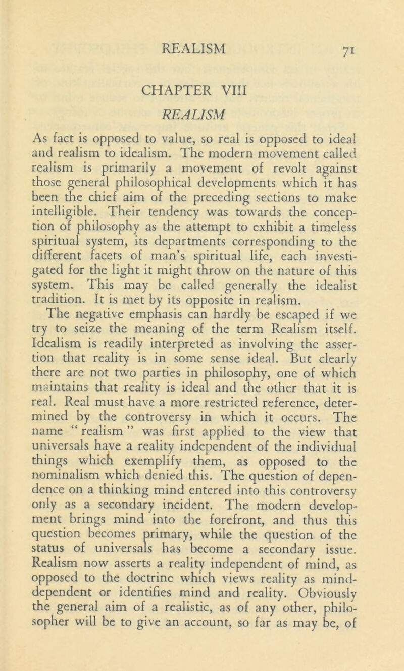 CHAPTER VIII REALISM As fact is opposed to value, so real is opposed to ideal and realism to idealism. The modern movement called realism is primarily a movement of revolt against those general philosophical developments which it has been the chief aim of the preceding sections to make intelligible. Their tendency was tow'ards the concep- tion of philosophy as the attempt to exhibit a timeless spiritual system, its departments corresponding to die different facets of man’s spiritual life, each investi- gated for the light it might throw on the nature of this system. This may be called generally the idealist tradition. It is met by its opposite in realism. The negative emphasis can hardly be escaped if we try to seize the meaning of the term Realism itself. Idealism is readily interpreted as involving the asser- tion that reality is in some sense ideal. But clearly there are not two parties in philosophy, one of which maintains that reality is ideal and the other that it is real. Real must have a more restricted reference, deter- mined by the controversy in which it occurs. The name “ realism ” was first applied to the view that universal have a reality independent of the individual things which exemplify them, as opposed to the nominalism which denied this. The question of depen- dence on a thinking mind entered into this controversy only as a secondary incident. The modern develop- ment brings mind into the forefront, and thus this question becomes primary, while the question of the status of universals has become a secondary issue. Realism now asserts a reality independent of mind, as opposed to the doctrine which views reality as mind- dependent or identifies mind and reality. Obviously the general aim of a realistic, as of any other, philo- sopher will be to give an account, so far as may be, of