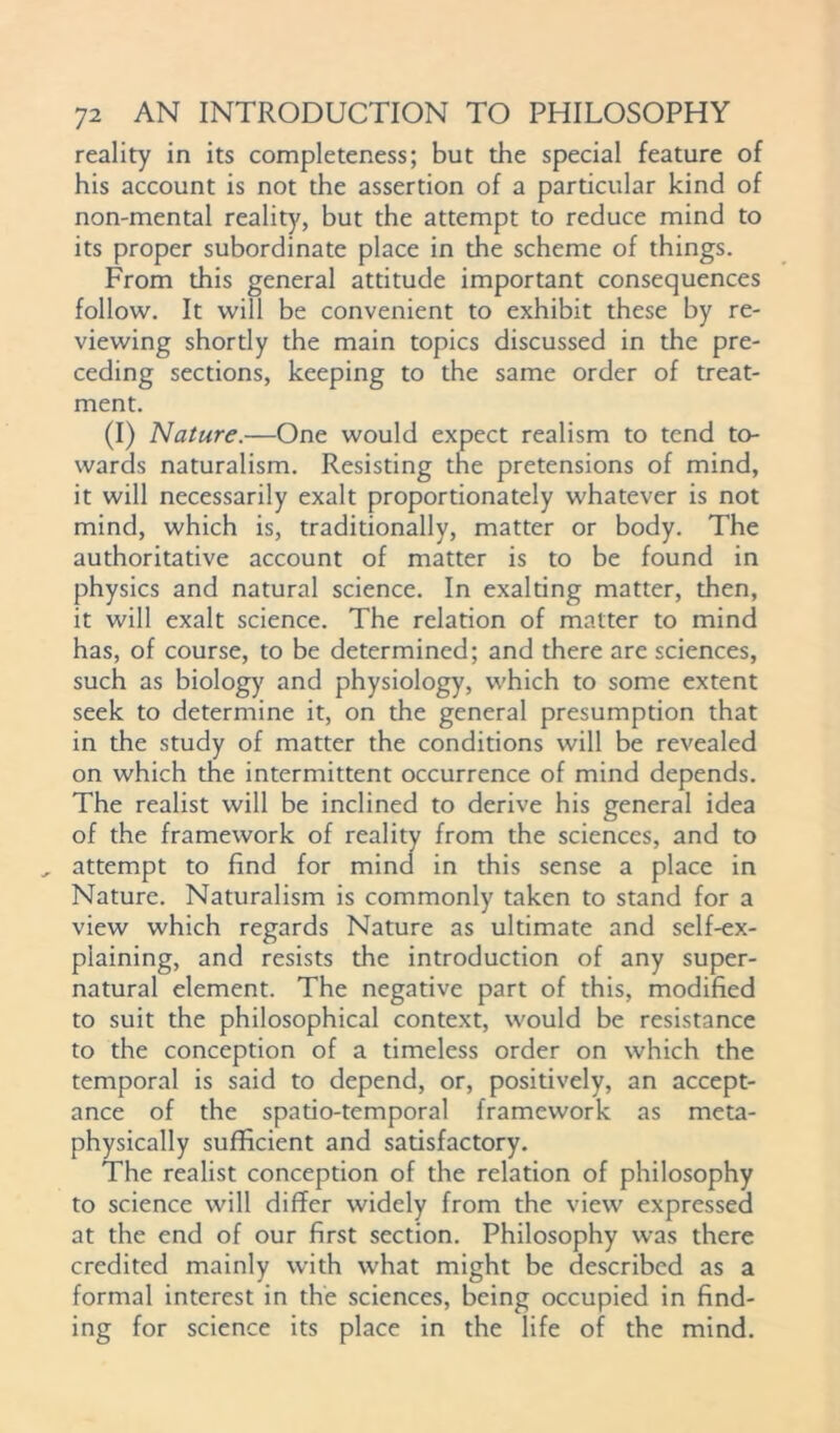 reality in its completeness; but the special feature of his account is not the assertion of a particular kind of non-mental reality, but the attempt to reduce mind to its proper subordinate place in the scheme of things. From this general attitude important consequences follow. It will be convenient to exhibit these by re- viewing shortly the main topics discussed in the pre- ceding sections, keeping to the same order of treat- ment. (I) Nature.—One would expect realism to tend to- wards naturalism. Resisting the pretensions of mind, it will necessarily exalt proportionately whatever is not mind, which is, traditionally, matter or body. The authoritative account of matter is to be found in physics and natural science. In exalting matter, then, it will exalt science. The relation of matter to mind has, of course, to be determined; and there are sciences, such as biology and physiology, which to some extent seek to determine it, on the general presumption that in the study of matter the conditions will be revealed on which the intermittent occurrence of mind depends. The realist will be inclined to derive his general idea of the framework of reality from the sciences, and to attempt to find for mind in this sense a place in Nature. Naturalism is commonly taken to stand for a view which regards Nature as ultimate and self-ex- plaining, and resists the introduction of any super- natural element. The negative part of this, modified to suit the philosophical context, would be resistance to the conception of a timeless order on which the temporal is said to depend, or, positively, an accept- ance of the spatio-temporal framework as meta- physically sufficient and satisfactory. The realist conception of the relation of philosophy to science will differ widely from the view expressed at the end of our first section. Philosophy was there credited mainly with what might be described as a formal interest in the sciences, being occupied in find- ing for science its place in the life of the mind.