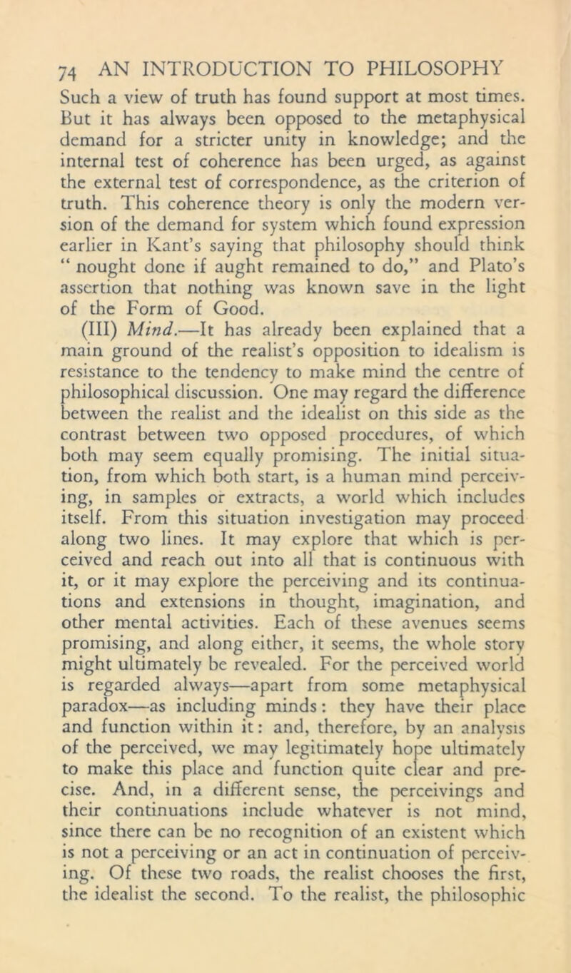 Such a view of truth has found support at most times. But it has always been opposed to the metaphysical demand for a stricter unity in knowledge; and tire internal test of coherence has been urged, as against the external test of correspondence, as the criterion of truth. This coherence theory is only the modern ver- sion of the demand for system which found expression earlier in Kant’s saying that philosophy should think “ nought done if aught remained to do,” and Plato’s assertion that nothing was known save in the light of the Form of Good. (Ill) Mind.—It has already been explained that a main ground of the realist’s opposition to idealism is resistance to the tendency to make mind the centre of philosophical discussion. One may regard the difference between the realist and the idealist on this side as the contrast between two opposed procedures, of which both may seem equally promising. The initial situa- tion, from which both start, is a human mind perceiv- ing, in samples or extracts, a world which includes itself. From this situation investigation may proceed along two lines. It may explore that which is per- ceived and reach out into all that is continuous with it, or it may explore the perceiving and its continua- tions and extensions in thought, imagination, and other mental activities. Each of these avenues seems promising, and along either, it seems, the whole story might ultimately be revealed. For the perceived world is regarded always—apart from some metaphysical paradox—as including minds: they have their place and function within it: and, therefore, by an analysis of the perceived, we may legitimately hope ultimately to make this place and function quite clear and pre- cise. And, in a different sense, the perceivings and their continuations include whatever is not mind, since there can be no recognition of an existent which is not a perceiving or an act in continuation of perceiv- ing. Of these two roads, the realist chooses the first, the idealist the second. To the realist, the philosophic