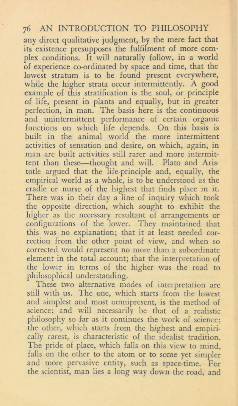 any direct qualitative judgment, by the mere fact that its existence presupposes the fulfilment of more com- plex conditions. It will naturally follow, in a world of experience co-ordinated by space and time, that the lowest stratum is to be found present everywhere, while the higher strata occur intermittently. A good example of this stratification is the soul, or principle of life, present in plants and equally, but in greater perfection, in man. The basis here is the continuous and unintermittent performance of certain organic functions on which life depends. On this basis is built in the animal world the more intermittent activities of sensation and desire, on which, again, in man are built activities still rarer and more intermit- tent than these—thought and will. Plato and Aris- totle argued that the life-principle and, equally, the empirical world as a whole, is to be understood as the cradle or nurse of the highest that finds place in it. There v/as in their day a line of inquiry which took the opposite direction, which sought to exhibit the higher as the necessary resultant of arrangements or configurations of the lower. They maintained that this was no explanation; that it at least needed cor- rection from the other point of view, and when so corrected would represent no more than a subordinate element in the total account; that the interpretation of the lower in terms of the higher was the road to philosophical understanding. These two alternative modes of interpretation are still with us. The one, which starts from the lowest and simplest and most omnipresent, is the method of science; and will necessarily be that of a realistic philosophy so far as it continues the work of science; the other, which starts from the highest and empiri- cally rarest, is characteristic of the idealist tradition. The pride of place, which falls on this view to mind, falls on the other to the atom or to some yet simpler and more pervasive entity, such as space-time. For the scientist, man lies a long way down the road, and