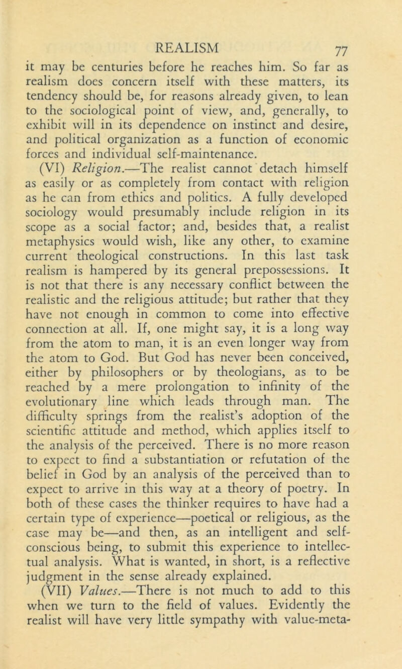 it may be centuries before he reaches him. So far as realism does concern itself with these matters, its tendency should be, for reasons already given, to lean to the sociological point of view, and, generally, to exhibit will in its dependence on instinct and desire, and political organization as a function of economic forces and individual self-maintenance. (VI) Religion.—The realist cannot detach himself as easily or as completely from contact with religion as he can from ethics and politics. A fully developed sociology would presumably include religion in its scope as a social factor; and, besides that, a realist metaphysics would wish, like any other, to examine current theological constructions. In this last task realism is hampered by its general prepossessions. It is not that there is any necessary conflict between the realistic and the religious attitude; but rather that they have not enough in common to come into effective connection at all. If, one might say, it is a long way from the atom to man, it is an even longer way from the atom to God. But God has never been conceived, either by philosophers or by theologians, as to be reached by a mere prolongation to infinity of the evolutionary line which leads through man. The difficulty springs from the realist’s adoption of the scientific attitude and method, which applies itself to the analysis of the perceived. There is no more reason to expect to find a substantiation or refutation of the belief in God by an analysis of the perceived than to expect to arrive in this way at a theory of poetry. In both of these cases the thinker requires to have had a certain type of experience—poetical or religious, as the case may be—and then, as an intelligent and self- conscious being, to submit this experience to intellec- tual analysis. What is wanted, in short, is a reflective judgment in the sense already explained. (VII) Values.—There is not much to add to this when we turn to the field of values. Evidently the realist will have very little sympathy with value-meta-