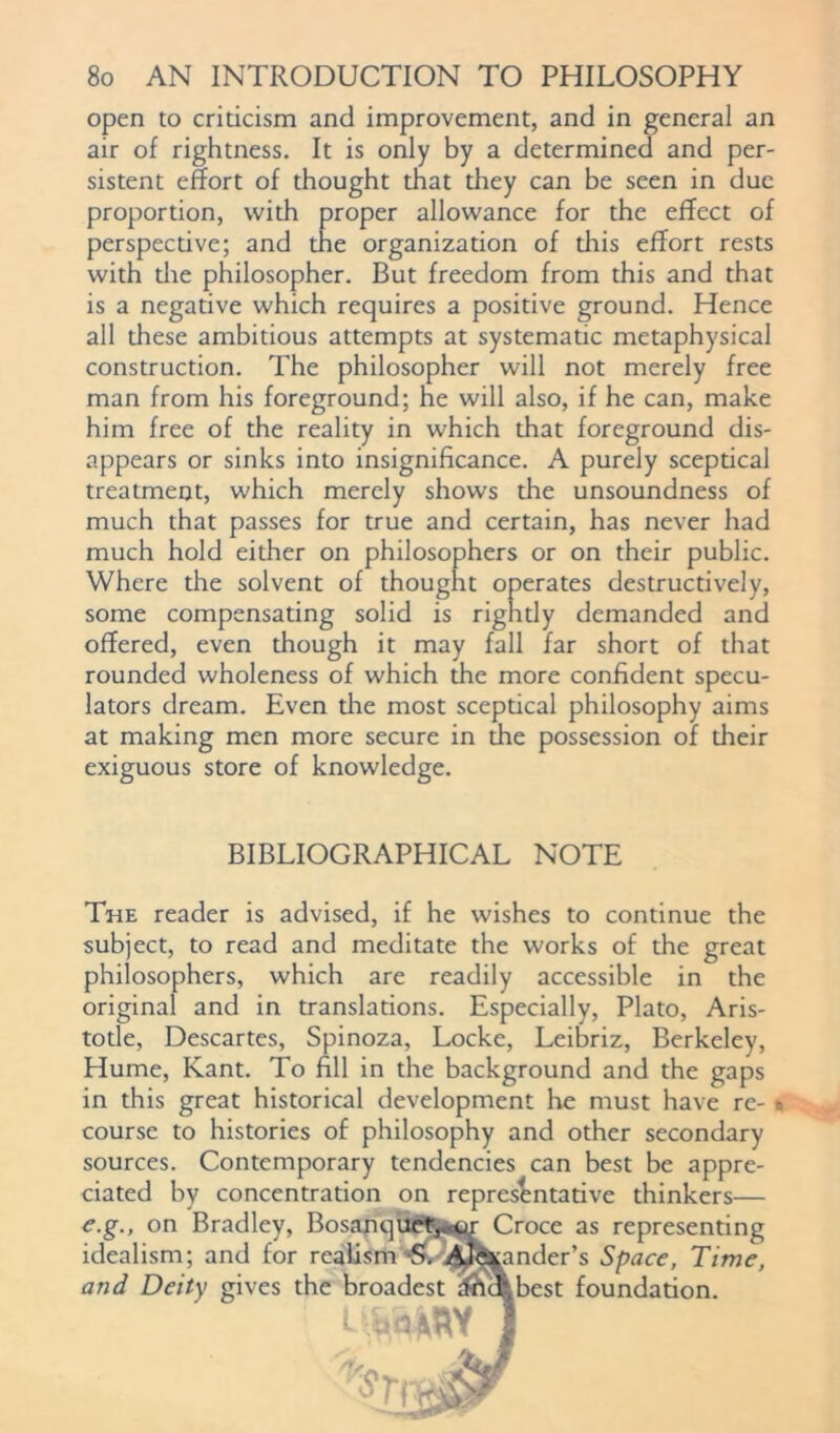 open to criticism and improvement, and in general an air of rightness. It is only by a determined and per- sistent effort of thought that they can be seen in due proportion, with proper allowance for the effect of perspective; and the organization of this effort rests with the philosopher. But freedom from this and that is a negative which requires a positive ground. Hence all these ambitious attempts at systematic metaphysical construction. The philosopher will not merely free man from his foreground; he will also, if he can, make him free of the reality in which that foreground dis- appears or sinks into insignificance. A purely sceptical treatment, which merely shows the unsoundness of much that passes for true and certain, has never had much hold either on philosophers or on their public. Where the solvent of thought operates destructively, some compensating solid is rightly demanded and offered, even though it may fall far short of that rounded wholeness of which the more confident specu- lators dream. Even die most sceptical philosophy aims at making men more secure in the possession of their exiguous store of knowledge. BIBLIOGRAPHICAL NOTE The reader is advised, if he wishes to continue the subject, to read and meditate the works of the great philosophers, which are readily accessible in the original and in translations. Especially, Plato, Aris- totle, Descartes, Spinoza, Locke, Leibriz, Berkeley, Hume, Kant. To fill in the background and the gaps in this great historical development he must have re- course to histories of philosophy and other secondary sources. Contemporary tendencies can best be appre- ciated by concentration on representative thinkers— e.g., on Bradley, Bosanquety*^ Croce as representing idealism; and for realism -S. 4J<S^ander’s Space, Time, and Deity gives the broadest iftcfcbest foundation. UttMY