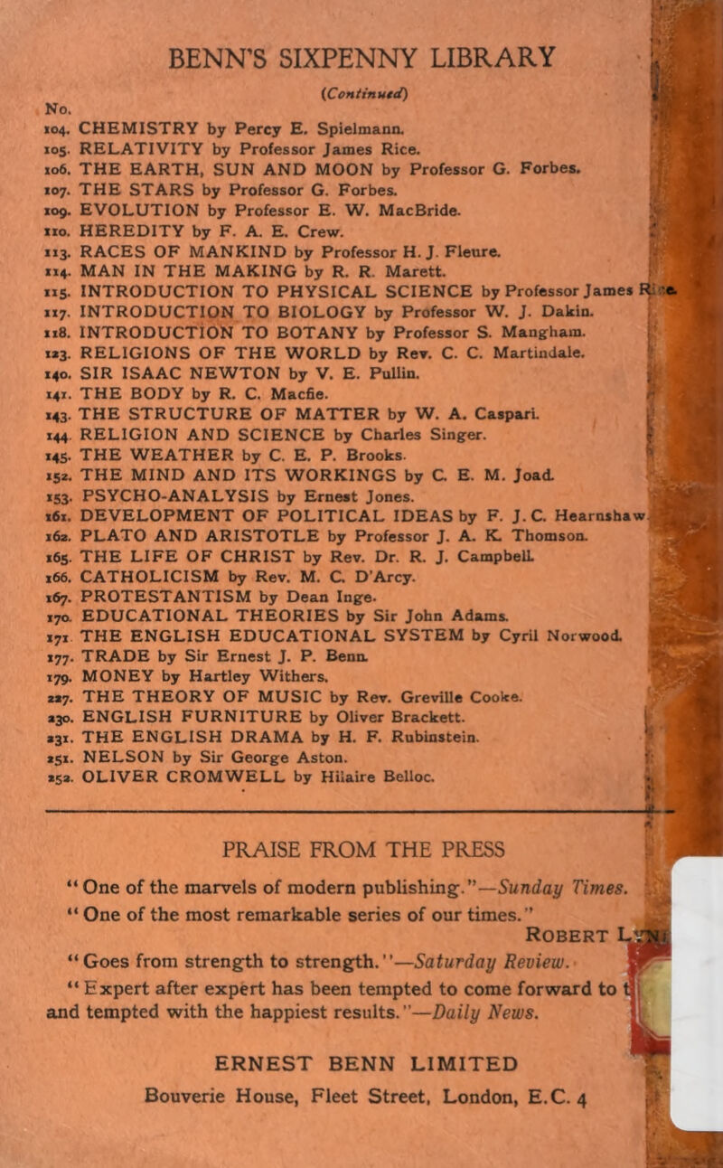 (Continued) No. 104. CHEMISTRY by Percy E. Spielmann. X05. RELATIVITY by Professor Janies Rice. 106. THE EARTH, SUN AND MOON by Professor G. Forbes. 107. THE STARS by Professor G. Forbes. 109. EVOLUTION by Professor E. W. MacBride. no. HEREDITY by F. A. E. Crew. 113. RACES OF MANKIND by Professor H. J. Fleure. 114. MAN IN THE MAKING by R. R. Marett. 115. INTRODUCTION TO PHYSICAL SCIENCE by Professor James I$s 117. INTRODUCTION TO BIOLOGY by Professor W. J. Dakin. 118. INTRODUCTION TO BOTANY by Professor S. Mangham. ta3. RELIGIONS OF THE WORLD by Rev. C. C. Martindale. 140. SIR ISAAC NEWTON by V. E. Pullin. 141. THE BODY by R. C. Made. 143. THE STRUCTURE OF MATTER by W. A. Caspari. 144 RELIGION AND SCIENCE by Charles Singer. 145. THE WEATHER by C. E. P. Brooks. 152. THE MIND AND ITS WORKINGS by C. E. M. Joad. X53. PSYCHO-ANALYSIS by Ernest Jones. 161. DEVELOPMENT OF POLITICAL IDEAS by F. J.C. Hearnshaw 162. PLATO AND ARISTOTLE by Professor J. A. K. Thomson. 165. THE LIFE OF CHRIST by Rev. Dr. R. J. Campbell. 166. CATHOLICISM by Rev. M. C D’Arcy. 167. PROTESTANTISM by Dean Inge. 170. EDUCATIONAL THEORIES by Sir John Adams. 171 THE ENGLISH EDUCATIONAL SYSTEM by Cyril Norwood. 177. TRADE by Sir Ernest J. P. Benn. 179. MONEY by Hartley Withers. 2*7. THE THEORY OF MUSIC by Rev. Greville Cooke. *30. ENGLISH FURNITURE by Oliver Brackett. *31. THE ENGLISH DRAMA by H. F. Rubinstein. *51. NELSON by Sir George Aston. *52. OLIVER CROMWELL by Hilaire Belloc. PRAISE FROM THE PRESS “ One of the marvels of modern publishing.”—Sunday Times. : “ One of the most remarkable series of our times.” Robert “Goes from strength to strength.’’—Saturday Review. “ Expert after expert has been tempted to come forward to and tempted with the happiest results.”—Daily News. ERNEST BENN LIMITED Bouverie House, Fleet Street, London, E.C. 4