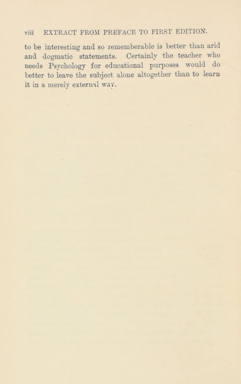 to be interesting and so rememberable is better than arid and dogmatic statements. Certainly the teacher who needs Psychology for educational purposes would do better to leave the subject alone altogether than to learn it in a merely external way.